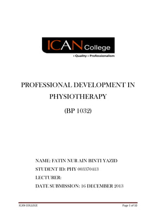 PROFESSIONAL DEVELOPMENT IN
PHYSIOTHERAPY
(BP 1032)

NAME: FATIN NUR AIN BINTI YAZID
STUDENT ID: PHY 003370413
LECTURER:
DATE SUBMISSION: 16 DECEMBER 2013

ICAN COLLEGE

Page 1 of 10

 