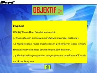 Objektif

Objektif Pusat Akses Sekolah ialah untuk:

3.1 Meningkatkan kemahiran murid dalam mencapai maklumat.

3.2 Membolehkan murid melaksanakan pembelajaran kadar kendiri,

terarah kendiri dan akses kendiri dengan lebih berkesan.

3.3 Meningkatkan penggunaan dan penguasaan kemahiran ICT murid

untuk pembelajaran.
 