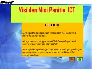 OBJEKTIF

Meningkatkan penggunaan kemudahan ICT di makmal
dalam kalangan pelajar .

Memperluaskan penggunaan ICT dalam pelbagai aspek
seperti pengurusan dan aktiviti PnP

Meningkatkan prestasi pencapaian akademik pelajar dengan
menggunakan Internet untuk mencari maklumat dan
sumber rujukan.
 