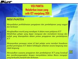 VISI PANITIA
                    Melahirkan insan yang
                    celik ICT menjelang 2011
MISI PANITIA
Menyediakan perkhidmatan pengajaran dan pembelajaran yang unggul
dan berkesan

Menghasilkan murid yang mendapat A dalam mata pelajaran ICT
Melahirkan pelajar yang dapat mengusai dan memahami konsep dan
istilah yang disampaikan dalam proses pengajaran dan pembelajaran
ICT

Menanamkan perasaan minat di hati pelajar serta memberi kesedaran
perihal pentingnya ICT dalam kehidupan seharian secara langsung atau
tidak langsung

Mewujudkan suasana pengajaran dan pembelajaran ICT yang kondusif
dan memberangsangkan dengan menyediakan bahan Bantu mengajar
yang berkualiti,menarik dan berkesan.
 