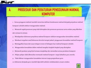 A.          PROSEDUR DAN PERATURAN PENGGUNAAN MAKMAL
                            KOMPUTER

     1. Semua pengguna makmal mestilah menerima taklimat keselamatan makmal daripada penyelaras makmal

     komputer sekolah sebelum menggunakan makmal.

     2. Mematuhi segala peraturan yang telah ditetapkan dan peraturan-peraturan serta arahan yang diberikan

     dari semasa ke semasa.

     3. Mendapatkan kebenaran penyelaras makmal komputer sebelum menggunakan kemudahan makmal

     4. Membuat tempahan awal/kebenaran bertulis/mengisi jadual penggunaan kemudahan makmal komputer.

     5. Meninggalkan kasut dan susun dengan teratur di bahagian luar makmal komputer sekolah.

     6. Menggunakan kemudahan dalam makmal mengikut langkah-langkah yang ditetapkan.

     7. Mematuhi panduan yang betul semasa menghidup dan mematikan semua peralatan komputer.

     8. Pelajar-pelajar tidak dibenarkan memasuki makmal komputer tanpa kehadiran guru mereka.

     9. Tidak dibenar menggunakan kemudahan internet tanpa pengetahuan guru.

     10. Kebenaran daripada guru mestilah diperolehi sebelum melaksanakan urusan cetakan.
 