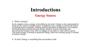 Introductions
Energy Source
 What is Energy?
In the simplest terms, energy is the ability to do work. Energy is also represented in
terms of any source of usable power. In different ways, energy is used to do almost
everything such as jumping, walking and the operation of machinery. For instance,
the foods human consume contain energy which is stored in the body and
converted into energy every time we engage in any duty or work such as sports.
The stored energy is termed as potential energy while the working energy is termed
as kinetic energy.
 In short ,Energy is something that can produce work.
 