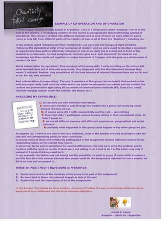 EXAMPLE OF CO-OPERATION AND IN-OPERATION
I´m an English teacher at High School in Argentina. I live in a small town called “Arequito” that is in the
mile of the country. I`m studying another on-line course (a postgraduate about technology applied to
education). This course is divided into different modules and in each of them we have different peers
(more or less 80) from different parts of the country-of course all of them are “teachers”, including me.
In the module called “Educational Policy Framework”, we were put into groups of eight members
(following the alphabetical order of our surnames-at random) and we were asked to develop a document
as regards how does politics effectively influence or not on our daily job at school and in front of the
students in a classroom. For this assignment, the tutor gave as a “wiki document” to share all our
knowledge and then create -all together- a unique document of 2 pages, and she gave us a whole week to
resolve this task.
Worst collaboration (in-operation): Five members of the group didn´t write anything on the wiki or add
some isolated ideas out of time and even worst, they disagreed with the final document because they
weren´t included. Besides, they complained all the time because of internet disconnections and so far and
so on. For me, only excuses!
Best collaborations (co-operation): The only 3 members of this group (me included) that worked on the
wiki document really read what the other wrote, we made the necessary corrections and we decided the
content and presentation style using all the means of communication available (FB, Class Chat, email,
Internal message system within the module, cell phone, etc.)
ANALYZING MY EXPERIENCE:
C: all teachers but with different motivations.
E: some only wanted to pass through the module like a ghost, not worrying about
doing it the best we can.
N: of course some did it with responsibility and the rest … just nothing
T: those that didn´t participate wanted to keep sitting in their comfortable chair. At
least I guess so.
E: we are all different persons with different experiences, geographical and social
contexts.
R: probably what happened in this group could happen in any other group we join.
As regards CD, I want to say that in the case describes, most of the teacher are only studying to take the
title and the corresponding points to their curriculum.
Of course some of those who effectively participated in the assignment showed different creative levels
(depending mainly on the subject they teach).
In structural terms and in accordance to creative differences, this help us to solve the problem and to
continue with the work no matter if some were not willing to do it and to do it in the better way only 3
instead of 8 minds thinking could do it.
In my example, the failure was not having had the possibility to work in group (I mean all its members),
but this then turn into success because less people could do the assignment intended for more people, we
did it on time and we passed it.
THREE THINGS I MIGHT HAVE DONE DIFFERENTLY:
1) Insist more hard to all the members of the group to be part of the assignment
2) Be more kind to those that showed despair or lack of interest
3) Explain the rest the importance of do all the assignments
In the future I`ll probably be more creative –in terms of finding the way to encourage others to see an
assignment as a challengue and not as an imposed obligation.
Mariel G. Ferrer
Arequito – Santa Fe - Argentina
 