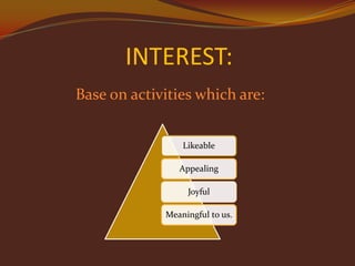 INTEREST:
Base on activities which are:
Likeable
Appealing
Joyful
Meaningful to us.

 