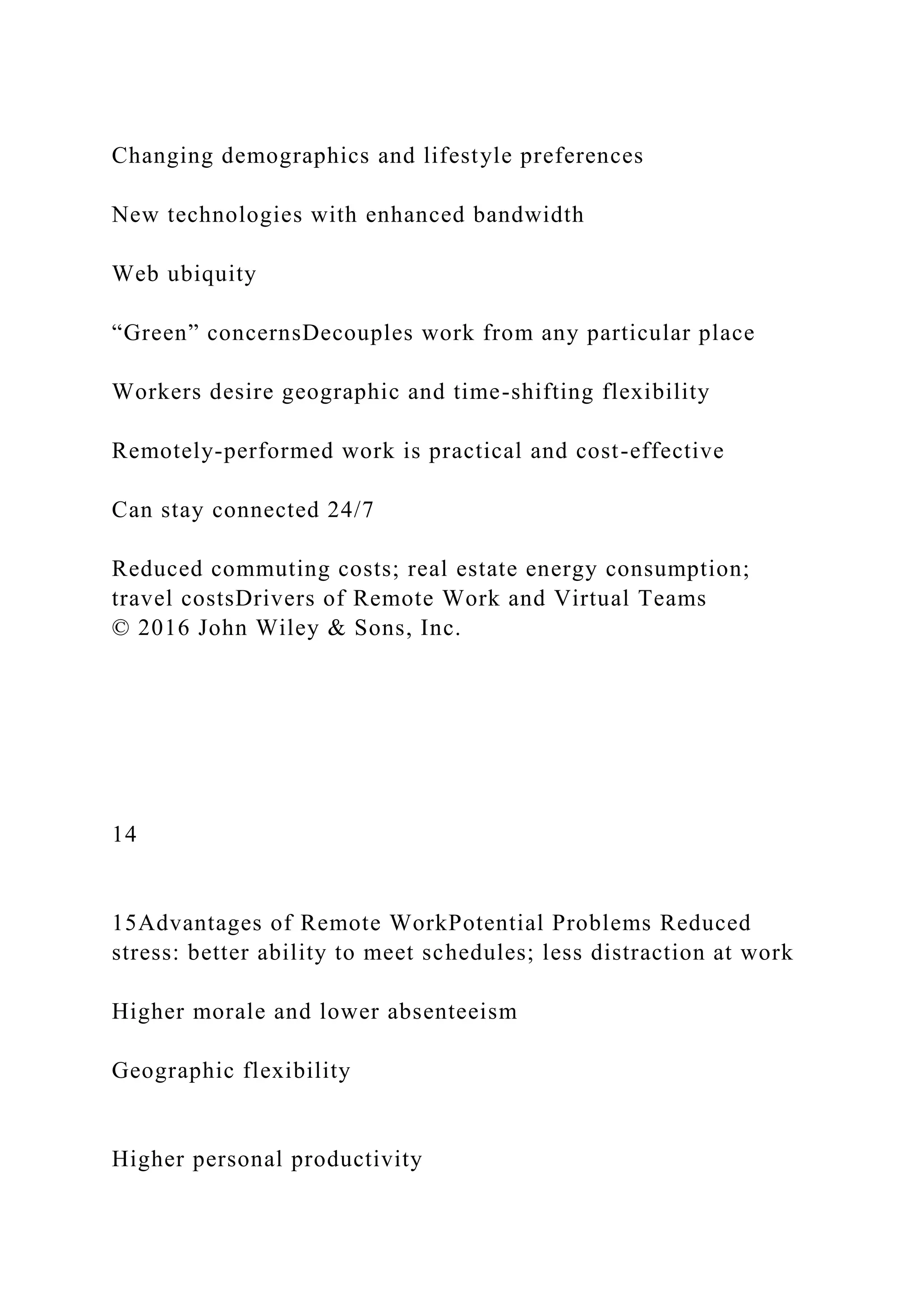 Changing demographics and lifestyle preferences
New technologies with enhanced bandwidth
Web ubiquity
“Green” concernsDecouples work from any particular place
Workers desire geographic and time-shifting flexibility
Remotely-performed work is practical and cost-effective
Can stay connected 24/7
Reduced commuting costs; real estate energy consumption;
travel costsDrivers of Remote Work and Virtual Teams
© 2016 John Wiley & Sons, Inc.
14
15Advantages of Remote WorkPotential Problems Reduced
stress: better ability to meet schedules; less distraction at work
Higher morale and lower absenteeism
Geographic flexibility
Higher personal productivity
 