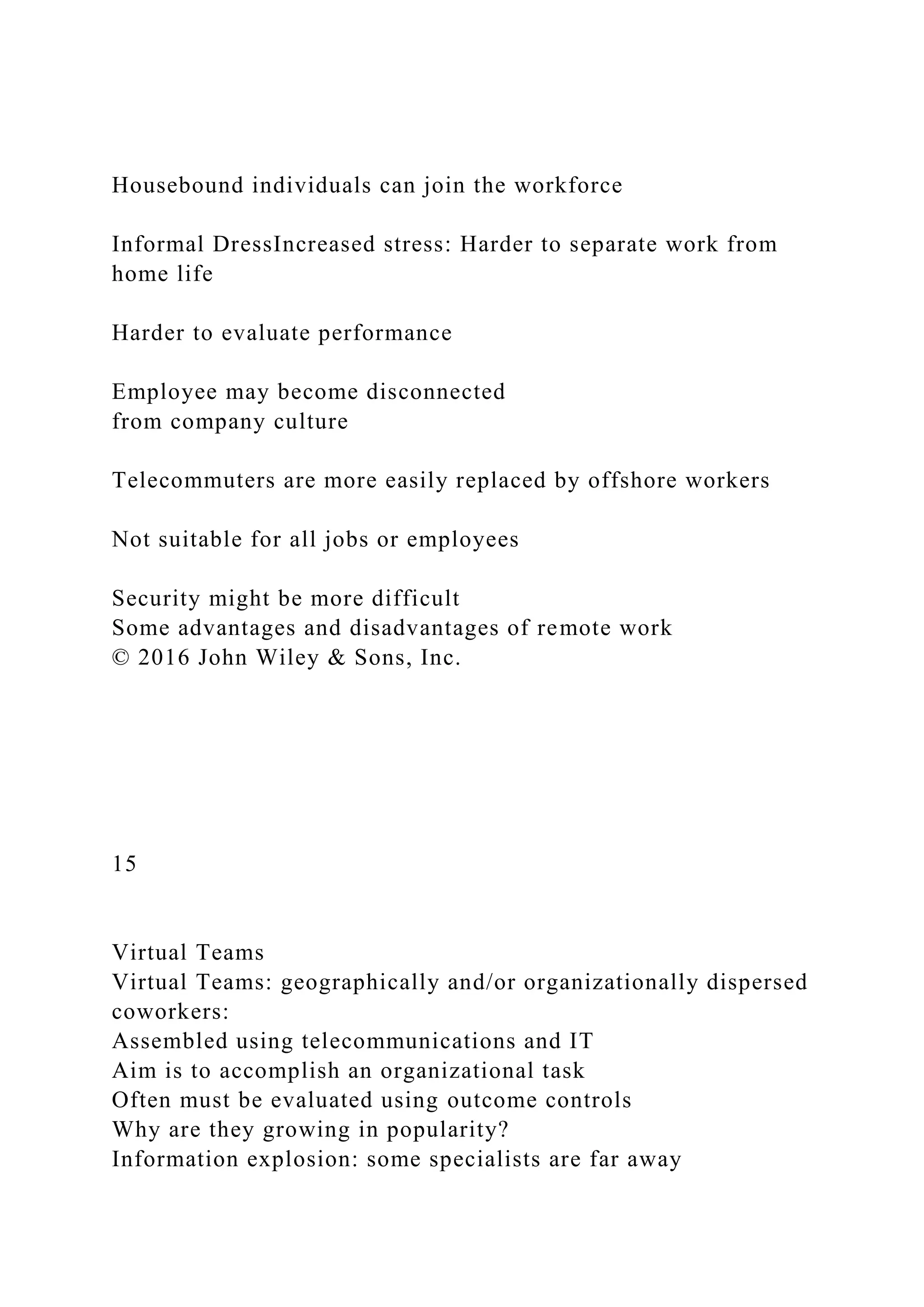 Housebound individuals can join the workforce
Informal DressIncreased stress: Harder to separate work from
home life
Harder to evaluate performance
Employee may become disconnected
from company culture
Telecommuters are more easily replaced by offshore workers
Not suitable for all jobs or employees
Security might be more difficult
Some advantages and disadvantages of remote work
© 2016 John Wiley & Sons, Inc.
15
Virtual Teams
Virtual Teams: geographically and/or organizationally dispersed
coworkers:
Assembled using telecommunications and IT
Aim is to accomplish an organizational task
Often must be evaluated using outcome controls
Why are they growing in popularity?
Information explosion: some specialists are far away
 
