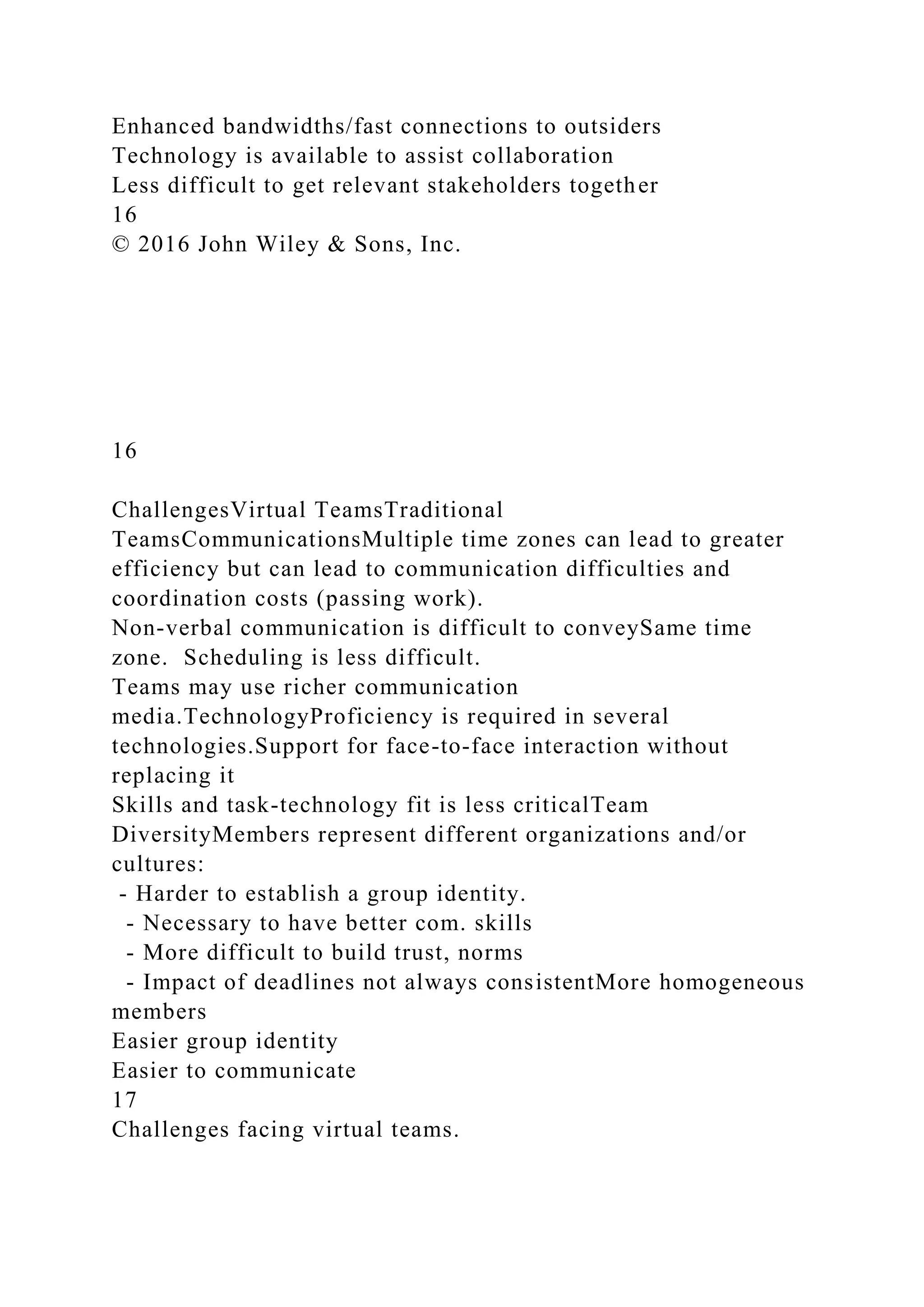 Enhanced bandwidths/fast connections to outsiders
Technology is available to assist collaboration
Less difficult to get relevant stakeholders together
16
© 2016 John Wiley & Sons, Inc.
16
ChallengesVirtual TeamsTraditional
TeamsCommunicationsMultiple time zones can lead to greater
efficiency but can lead to communication difficulties and
coordination costs (passing work).
Non-verbal communication is difficult to conveySame time
zone. Scheduling is less difficult.
Teams may use richer communication
media.TechnologyProficiency is required in several
technologies.Support for face-to-face interaction without
replacing it
Skills and task-technology fit is less criticalTeam
DiversityMembers represent different organizations and/or
cultures:
- Harder to establish a group identity.
- Necessary to have better com. skills
- More difficult to build trust, norms
- Impact of deadlines not always consistentMore homogeneous
members
Easier group identity
Easier to communicate
17
Challenges facing virtual teams.
 