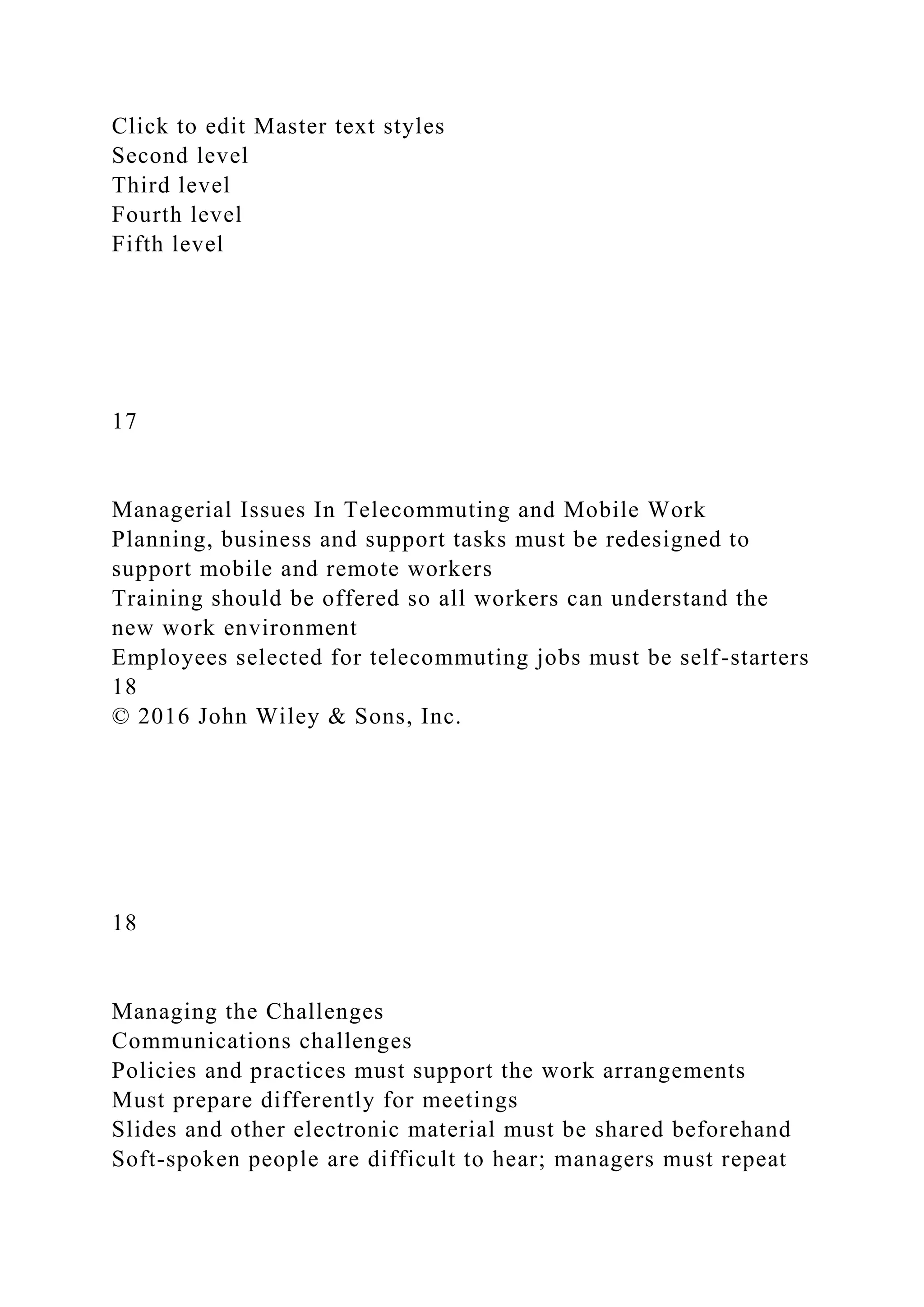 Click to edit Master text styles
Second level
Third level
Fourth level
Fifth level
17
Managerial Issues In Telecommuting and Mobile Work
Planning, business and support tasks must be redesigned to
support mobile and remote workers
Training should be offered so all workers can understand the
new work environment
Employees selected for telecommuting jobs must be self-starters
18
© 2016 John Wiley & Sons, Inc.
18
Managing the Challenges
Communications challenges
Policies and practices must support the work arrangements
Must prepare differently for meetings
Slides and other electronic material must be shared beforehand
Soft-spoken people are difficult to hear; managers must repeat
 