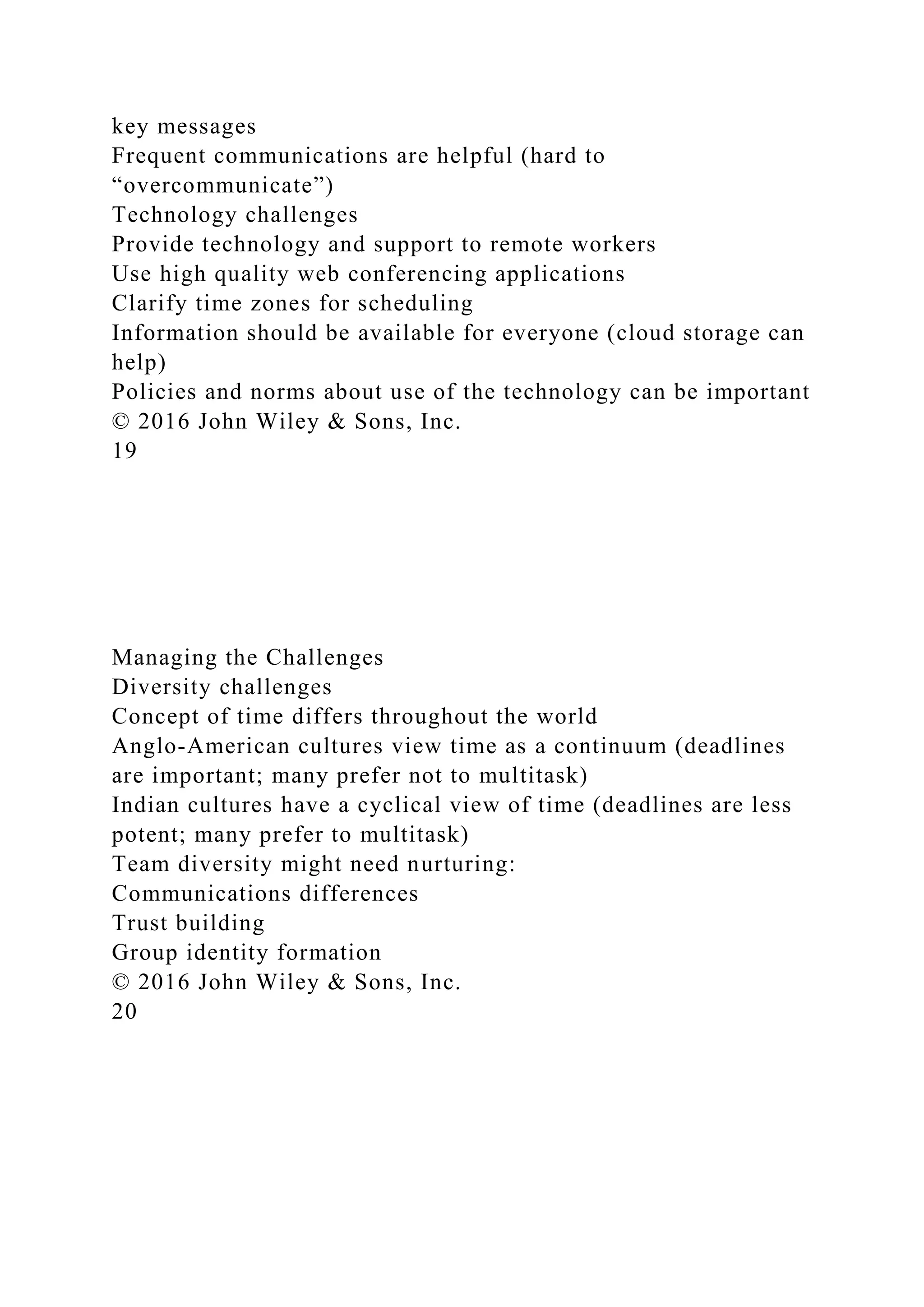 key messages
Frequent communications are helpful (hard to
“overcommunicate”)
Technology challenges
Provide technology and support to remote workers
Use high quality web conferencing applications
Clarify time zones for scheduling
Information should be available for everyone (cloud storage can
help)
Policies and norms about use of the technology can be important
© 2016 John Wiley & Sons, Inc.
19
Managing the Challenges
Diversity challenges
Concept of time differs throughout the world
Anglo-American cultures view time as a continuum (deadlines
are important; many prefer not to multitask)
Indian cultures have a cyclical view of time (deadlines are less
potent; many prefer to multitask)
Team diversity might need nurturing:
Communications differences
Trust building
Group identity formation
© 2016 John Wiley & Sons, Inc.
20
 