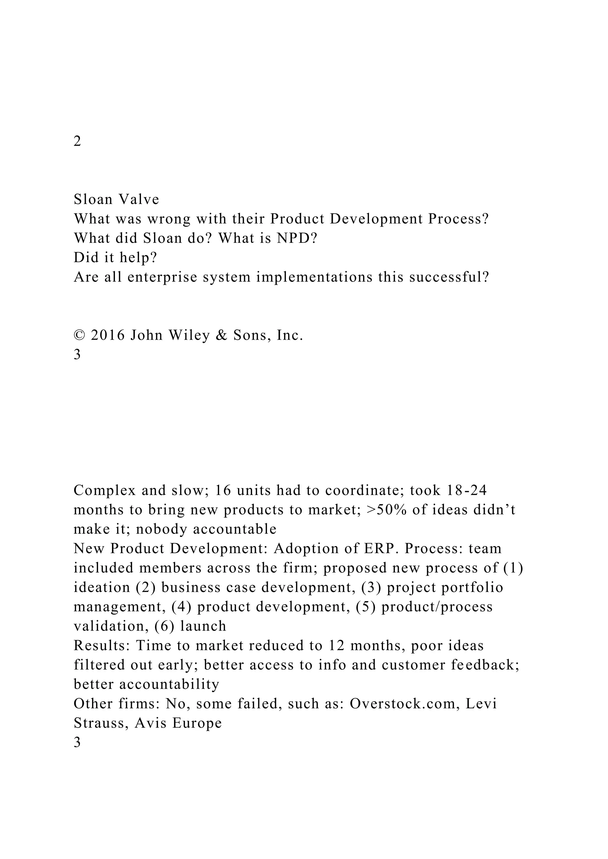 2
Sloan Valve
What was wrong with their Product Development Process?
What did Sloan do? What is NPD?
Did it help?
Are all enterprise system implementations this successful?
© 2016 John Wiley & Sons, Inc.
3
Complex and slow; 16 units had to coordinate; took 18-24
months to bring new products to market; >50% of ideas didn’t
make it; nobody accountable
New Product Development: Adoption of ERP. Process: team
included members across the firm; proposed new process of (1)
ideation (2) business case development, (3) project portfolio
management, (4) product development, (5) product/process
validation, (6) launch
Results: Time to market reduced to 12 months, poor ideas
filtered out early; better access to info and customer feedback;
better accountability
Other firms: No, some failed, such as: Overstock.com, Levi
Strauss, Avis Europe
3
 