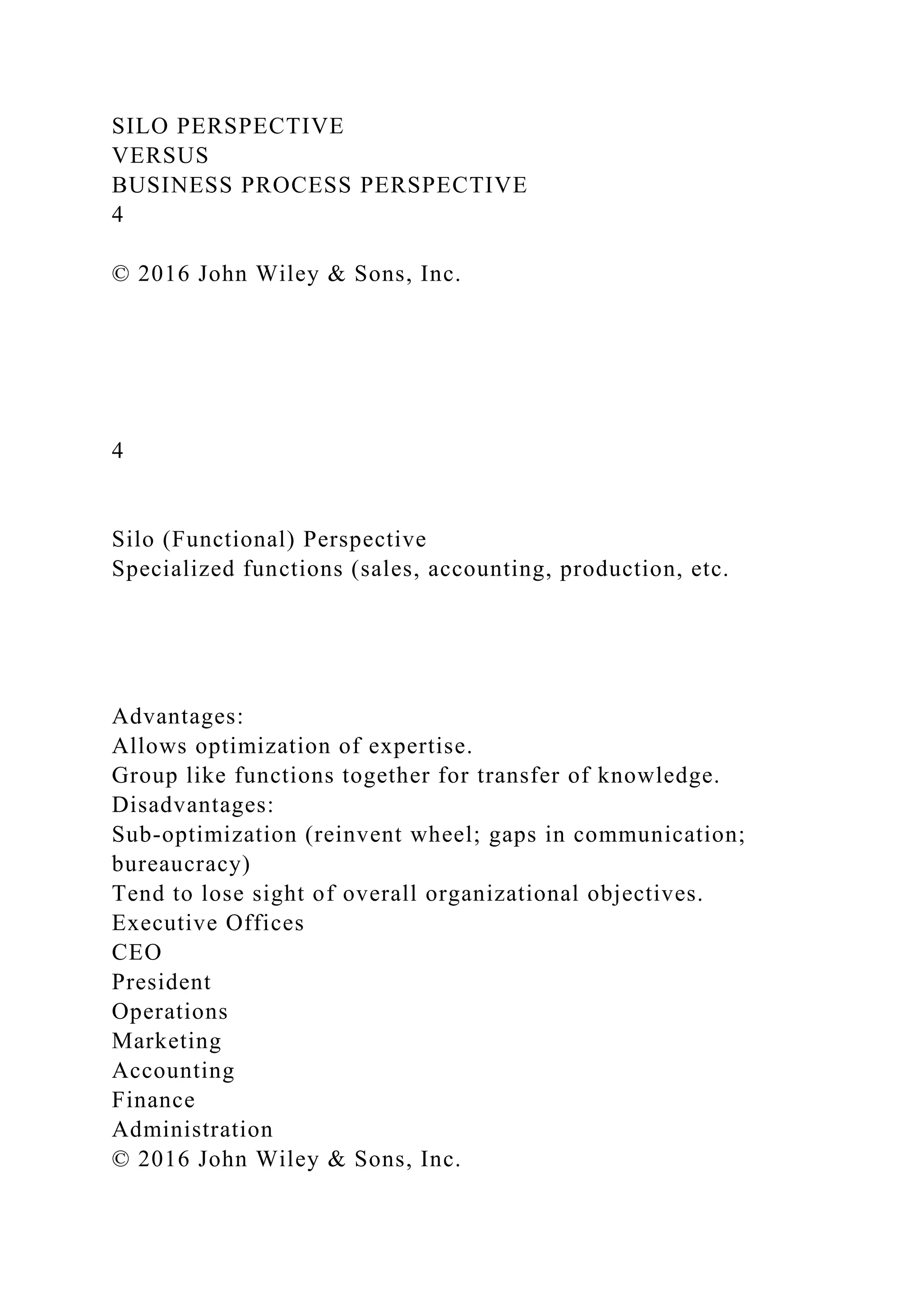 SILO PERSPECTIVE
VERSUS
BUSINESS PROCESS PERSPECTIVE
4
© 2016 John Wiley & Sons, Inc.
4
Silo (Functional) Perspective
Specialized functions (sales, accounting, production, etc.
Advantages:
Allows optimization of expertise.
Group like functions together for transfer of knowledge.
Disadvantages:
Sub-optimization (reinvent wheel; gaps in communication;
bureaucracy)
Tend to lose sight of overall organizational objectives.
Executive Offices
CEO
President
Operations
Marketing
Accounting
Finance
Administration
© 2016 John Wiley & Sons, Inc.
 