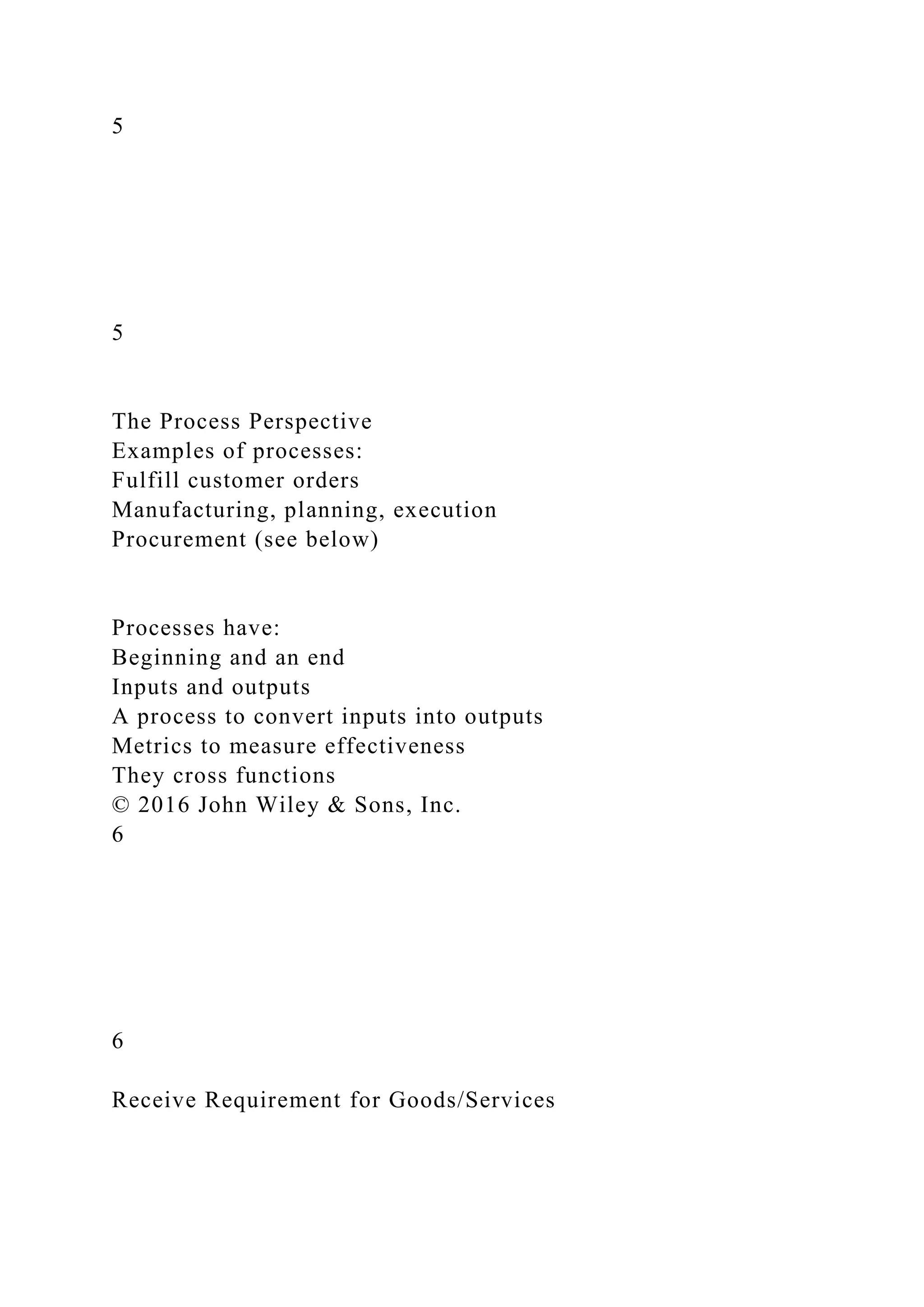 5
5
The Process Perspective
Examples of processes:
Fulfill customer orders
Manufacturing, planning, execution
Procurement (see below)
Processes have:
Beginning and an end
Inputs and outputs
A process to convert inputs into outputs
Metrics to measure effectiveness
They cross functions
© 2016 John Wiley & Sons, Inc.
6
6
Receive Requirement for Goods/Services
 