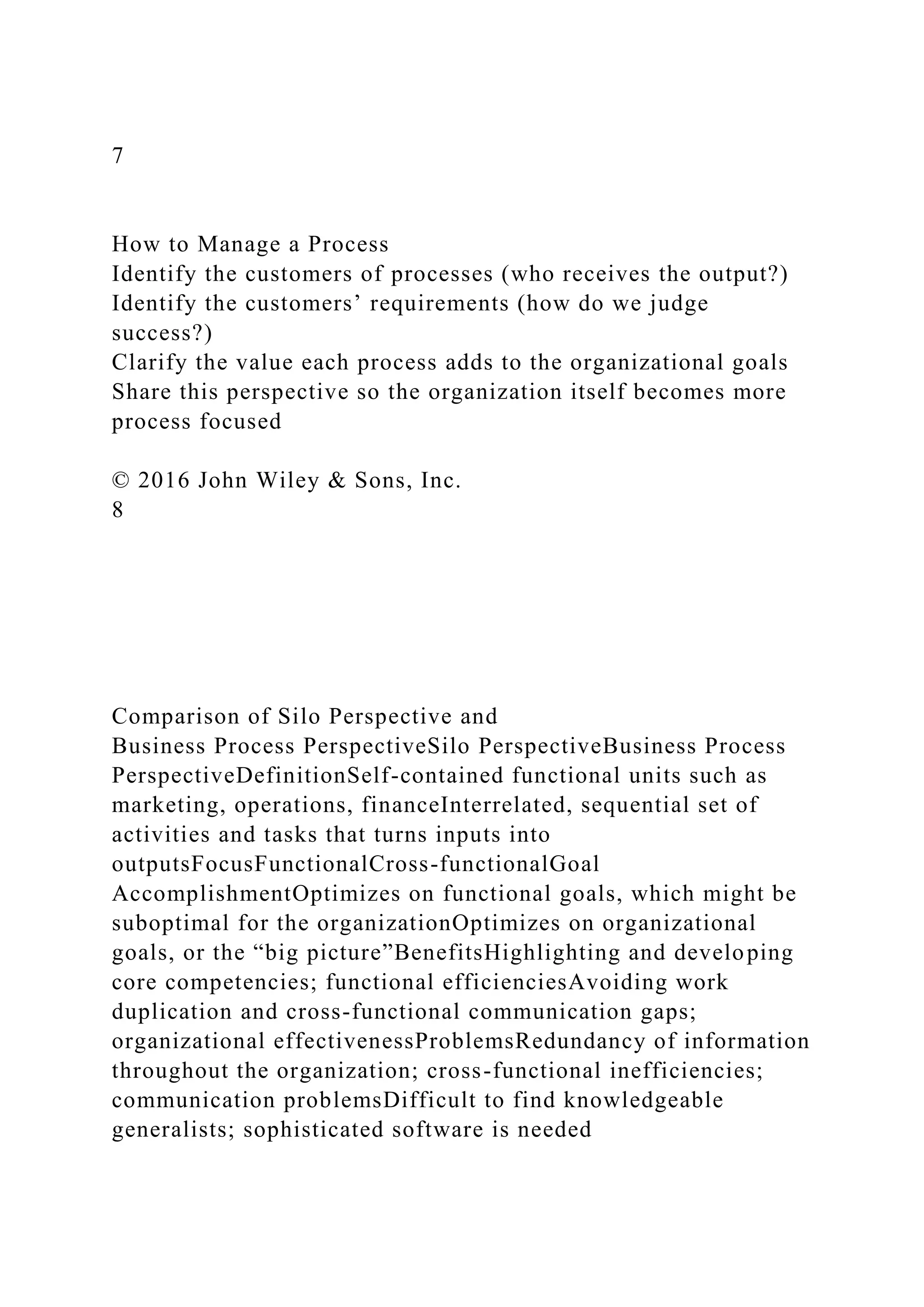 7
How to Manage a Process
Identify the customers of processes (who receives the output?)
Identify the customers’ requirements (how do we judge
success?)
Clarify the value each process adds to the organizational goals
Share this perspective so the organization itself becomes more
process focused
© 2016 John Wiley & Sons, Inc.
8
Comparison of Silo Perspective and
Business Process PerspectiveSilo PerspectiveBusiness Process
PerspectiveDefinitionSelf-contained functional units such as
marketing, operations, financeInterrelated, sequential set of
activities and tasks that turns inputs into
outputsFocusFunctionalCross-functionalGoal
AccomplishmentOptimizes on functional goals, which might be
suboptimal for the organizationOptimizes on organizational
goals, or the “big picture”BenefitsHighlighting and developing
core competencies; functional efficienciesAvoiding work
duplication and cross-functional communication gaps;
organizational effectivenessProblemsRedundancy of information
throughout the organization; cross-functional inefficiencies;
communication problemsDifficult to find knowledgeable
generalists; sophisticated software is needed
 