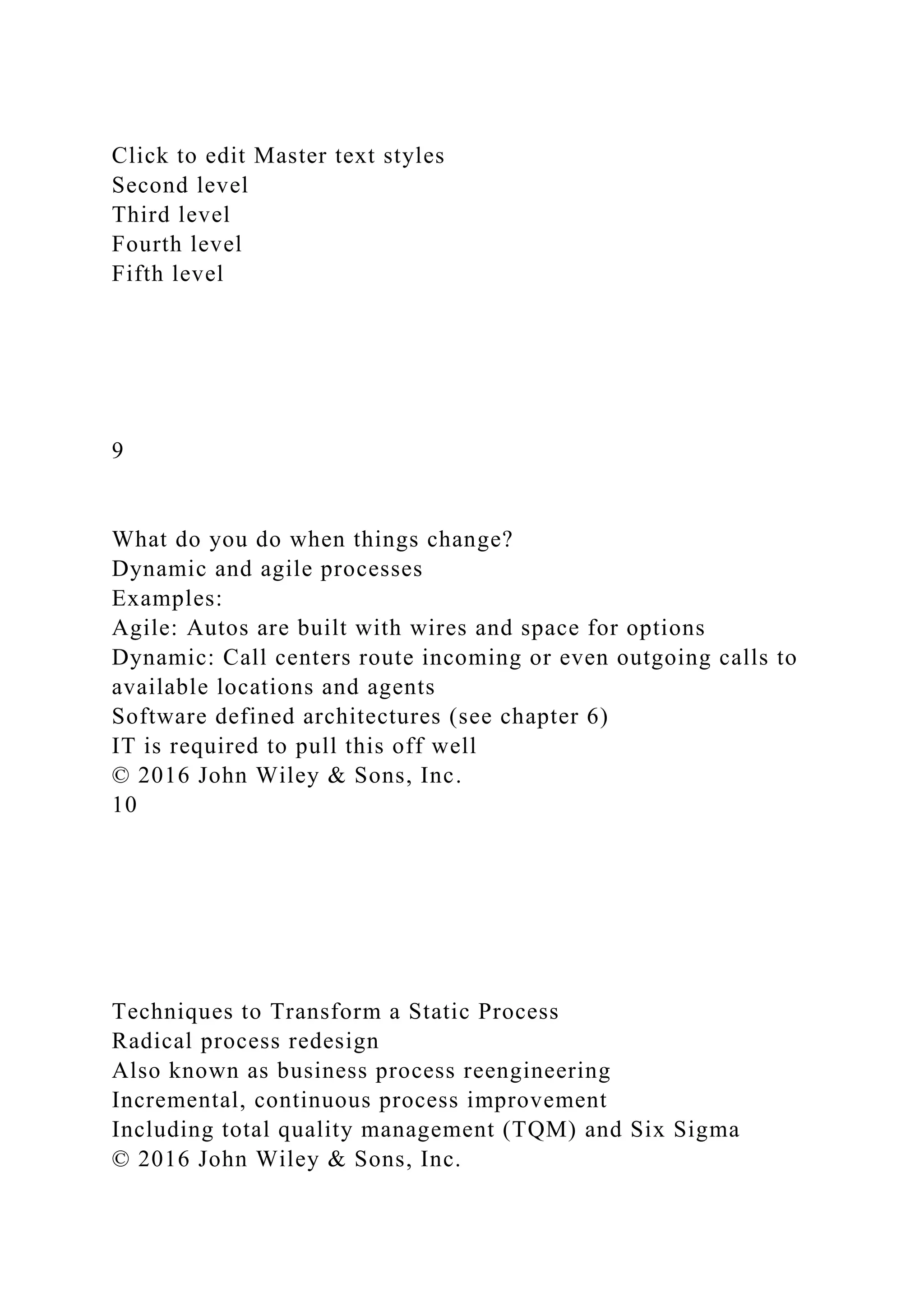 Click to edit Master text styles
Second level
Third level
Fourth level
Fifth level
9
What do you do when things change?
Dynamic and agile processes
Examples:
Agile: Autos are built with wires and space for options
Dynamic: Call centers route incoming or even outgoing calls to
available locations and agents
Software defined architectures (see chapter 6)
IT is required to pull this off well
© 2016 John Wiley & Sons, Inc.
10
Techniques to Transform a Static Process
Radical process redesign
Also known as business process reengineering
Incremental, continuous process improvement
Including total quality management (TQM) and Six Sigma
© 2016 John Wiley & Sons, Inc.
 