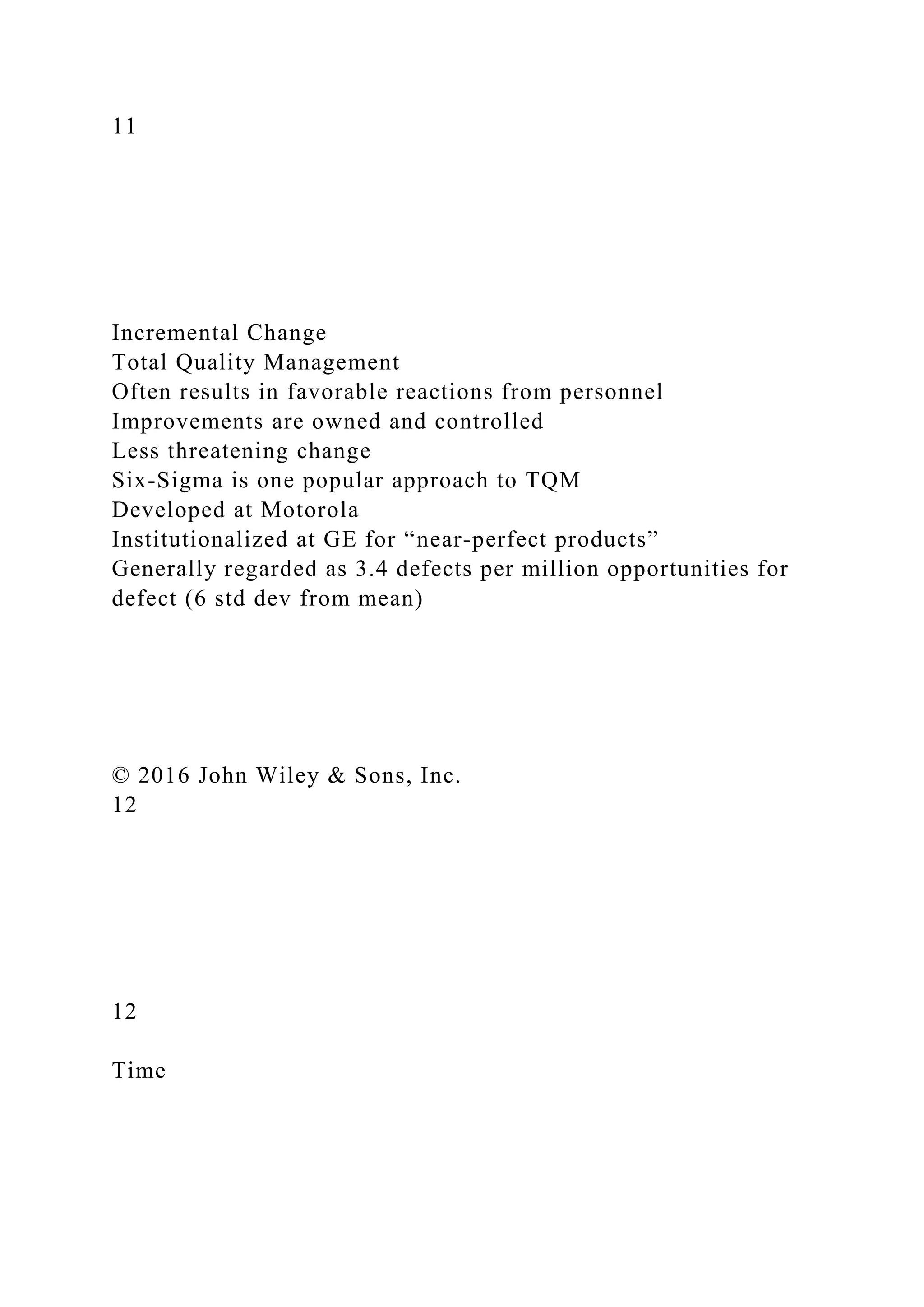 11
Incremental Change
Total Quality Management
Often results in favorable reactions from personnel
Improvements are owned and controlled
Less threatening change
Six-Sigma is one popular approach to TQM
Developed at Motorola
Institutionalized at GE for “near-perfect products”
Generally regarded as 3.4 defects per million opportunities for
defect (6 std dev from mean)
© 2016 John Wiley & Sons, Inc.
12
12
Time
 