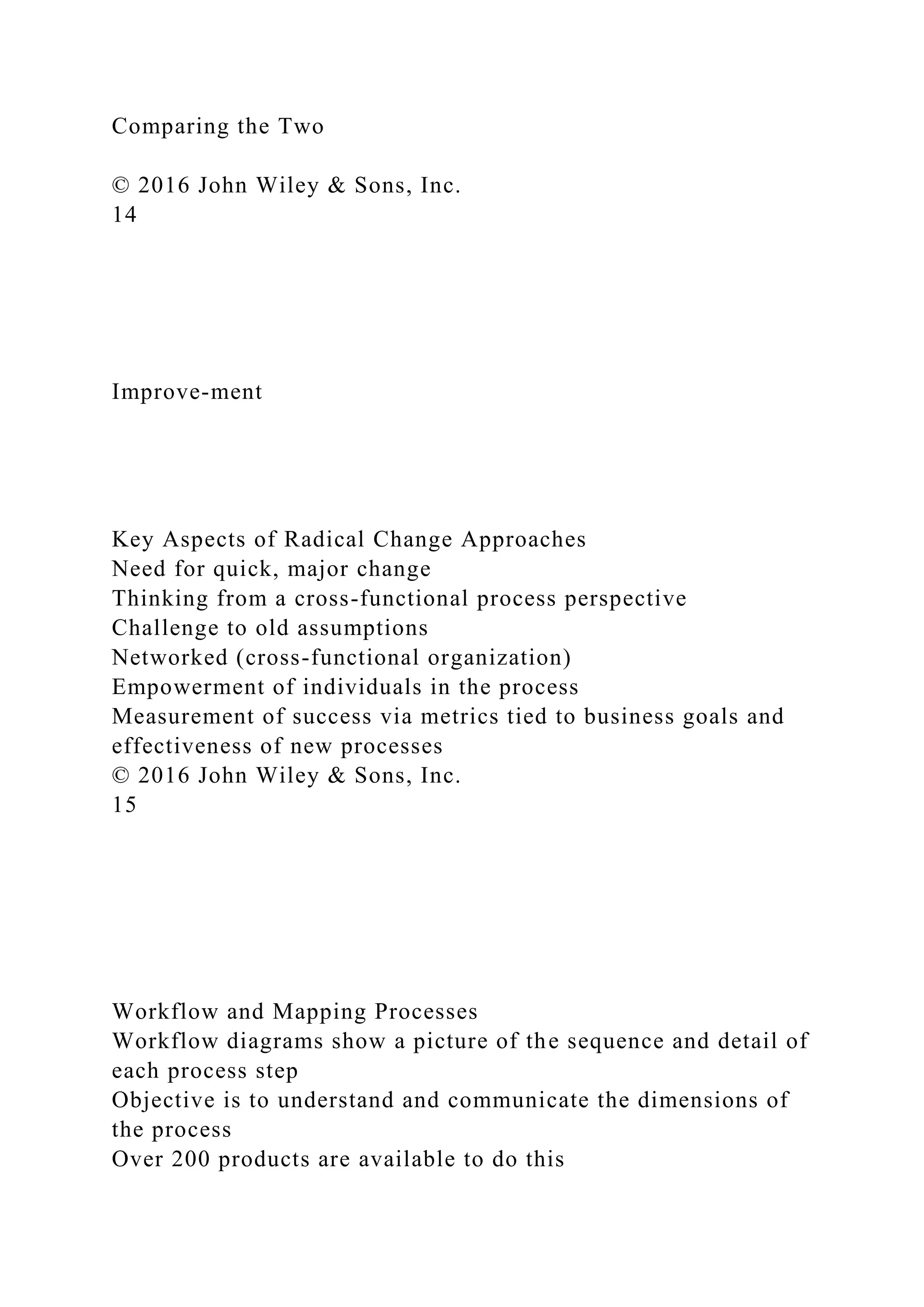 Comparing the Two
© 2016 John Wiley & Sons, Inc.
14
Improve-ment
Key Aspects of Radical Change Approaches
Need for quick, major change
Thinking from a cross-functional process perspective
Challenge to old assumptions
Networked (cross-functional organization)
Empowerment of individuals in the process
Measurement of success via metrics tied to business goals and
effectiveness of new processes
© 2016 John Wiley & Sons, Inc.
15
Workflow and Mapping Processes
Workflow diagrams show a picture of the sequence and detail of
each process step
Objective is to understand and communicate the dimensions of
the process
Over 200 products are available to do this
 