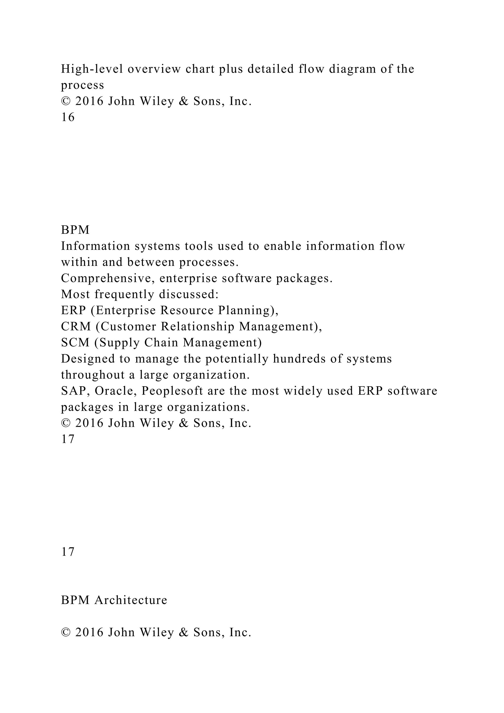High-level overview chart plus detailed flow diagram of the
process
© 2016 John Wiley & Sons, Inc.
16
BPM
Information systems tools used to enable information flow
within and between processes.
Comprehensive, enterprise software packages.
Most frequently discussed:
ERP (Enterprise Resource Planning),
CRM (Customer Relationship Management),
SCM (Supply Chain Management)
Designed to manage the potentially hundreds of systems
throughout a large organization.
SAP, Oracle, Peoplesoft are the most widely used ERP software
packages in large organizations.
© 2016 John Wiley & Sons, Inc.
17
17
BPM Architecture
© 2016 John Wiley & Sons, Inc.
 