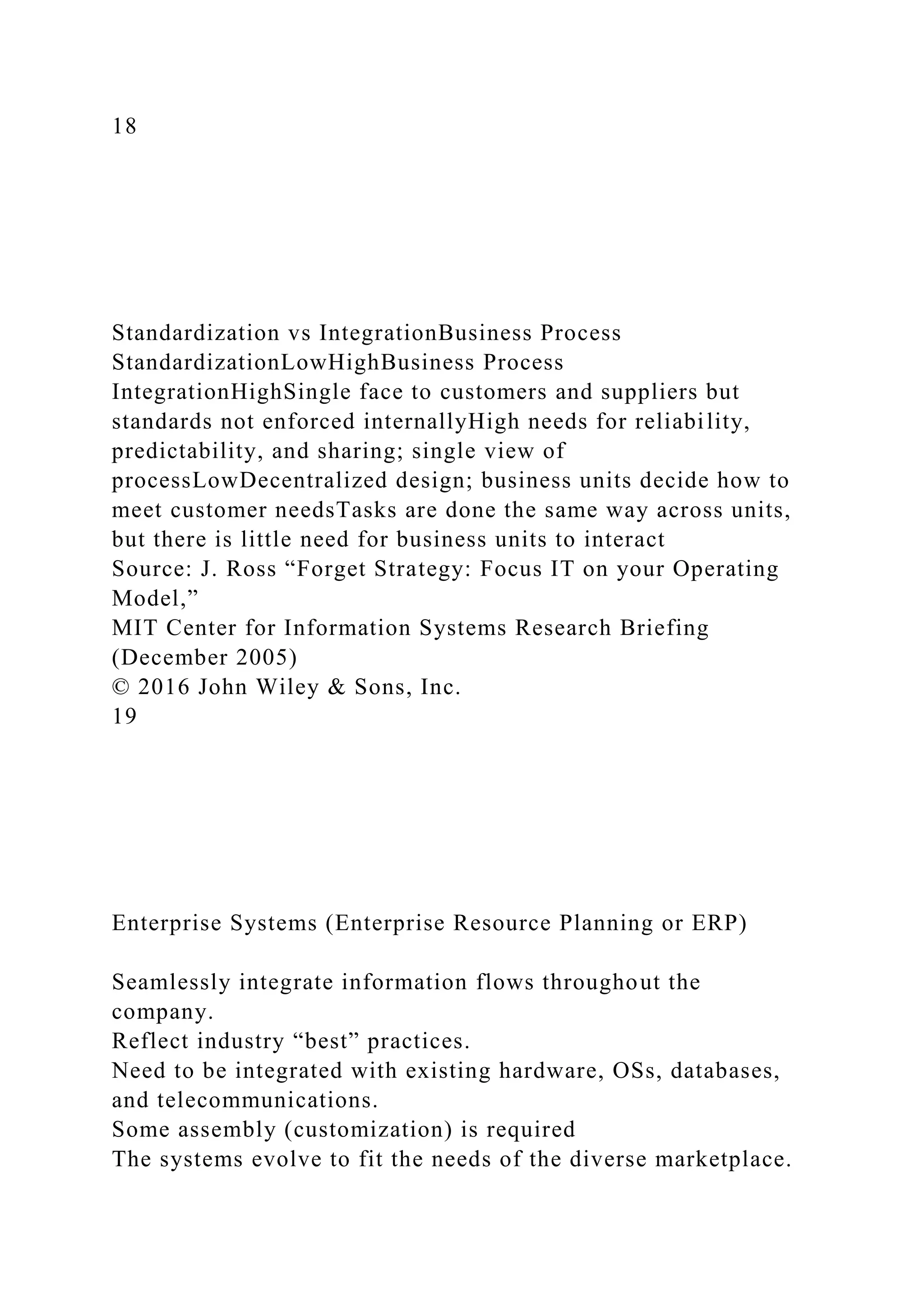 18
Standardization vs IntegrationBusiness Process
StandardizationLowHighBusiness Process
IntegrationHighSingle face to customers and suppliers but
standards not enforced internallyHigh needs for reliability,
predictability, and sharing; single view of
processLowDecentralized design; business units decide how to
meet customer needsTasks are done the same way across units,
but there is little need for business units to interact
Source: J. Ross “Forget Strategy: Focus IT on your Operating
Model,”
MIT Center for Information Systems Research Briefing
(December 2005)
© 2016 John Wiley & Sons, Inc.
19
Enterprise Systems (Enterprise Resource Planning or ERP)
Seamlessly integrate information flows throughout the
company.
Reflect industry “best” practices.
Need to be integrated with existing hardware, OSs, databases,
and telecommunications.
Some assembly (customization) is required
The systems evolve to fit the needs of the diverse marketplace.
 