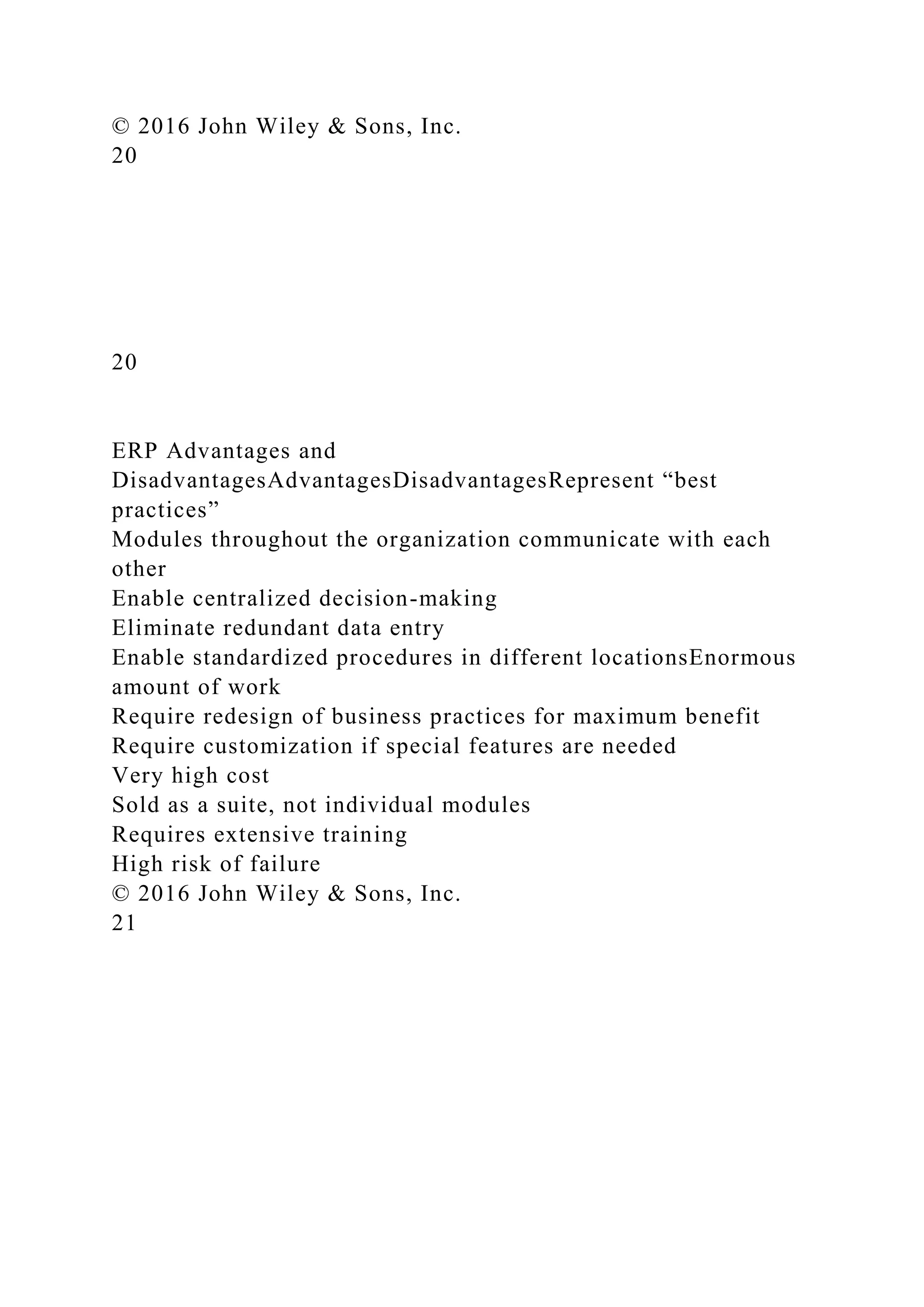 © 2016 John Wiley & Sons, Inc.
20
20
ERP Advantages and
DisadvantagesAdvantagesDisadvantagesRepresent “best
practices”
Modules throughout the organization communicate with each
other
Enable centralized decision-making
Eliminate redundant data entry
Enable standardized procedures in different locationsEnormous
amount of work
Require redesign of business practices for maximum benefit
Require customization if special features are needed
Very high cost
Sold as a suite, not individual modules
Requires extensive training
High risk of failure
© 2016 John Wiley & Sons, Inc.
21
 