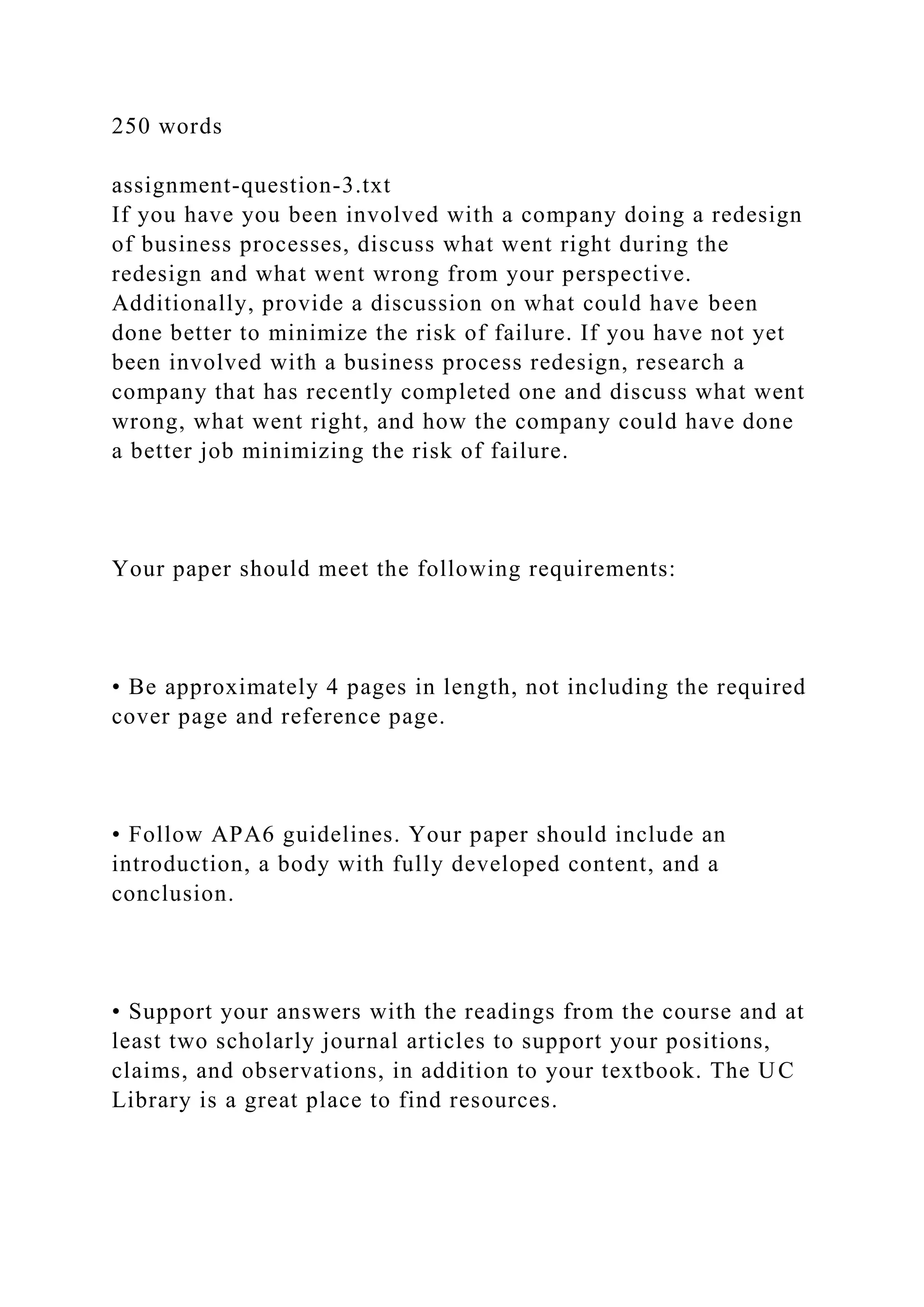 250 words
assignment-question-3.txt
If you have you been involved with a company doing a redesign
of business processes, discuss what went right during the
redesign and what went wrong from your perspective.
Additionally, provide a discussion on what could have been
done better to minimize the risk of failure. If you have not yet
been involved with a business process redesign, research a
company that has recently completed one and discuss what went
wrong, what went right, and how the company could have done
a better job minimizing the risk of failure.
Your paper should meet the following requirements:
• Be approximately 4 pages in length, not including the required
cover page and reference page.
• Follow APA6 guidelines. Your paper should include an
introduction, a body with fully developed content, and a
conclusion.
• Support your answers with the readings from the course and at
least two scholarly journal articles to support your positions,
claims, and observations, in addition to your textbook. The UC
Library is a great place to find resources.
 