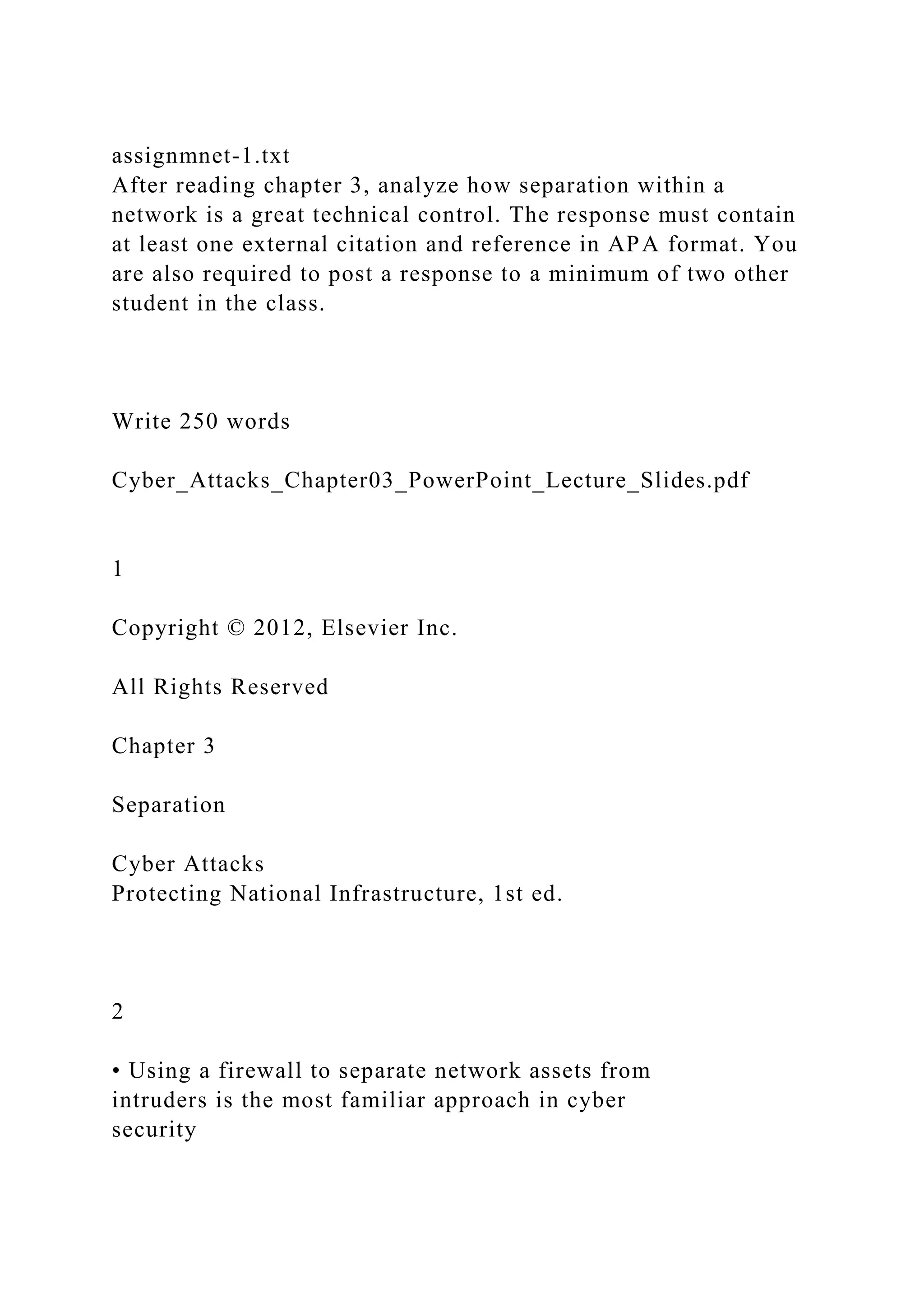 assignmnet-1.txt
After reading chapter 3, analyze how separation within a
network is a great technical control. The response must contain
at least one external citation and reference in APA format. You
are also required to post a response to a minimum of two other
student in the class.
Write 250 words
Cyber_Attacks_Chapter03_PowerPoint_Lecture_Slides.pdf
1
Copyright © 2012, Elsevier Inc.
All Rights Reserved
Chapter 3
Separation
Cyber Attacks
Protecting National Infrastructure, 1st ed.
2
• Using a firewall to separate network assets from
intruders is the most familiar approach in cyber
security
 