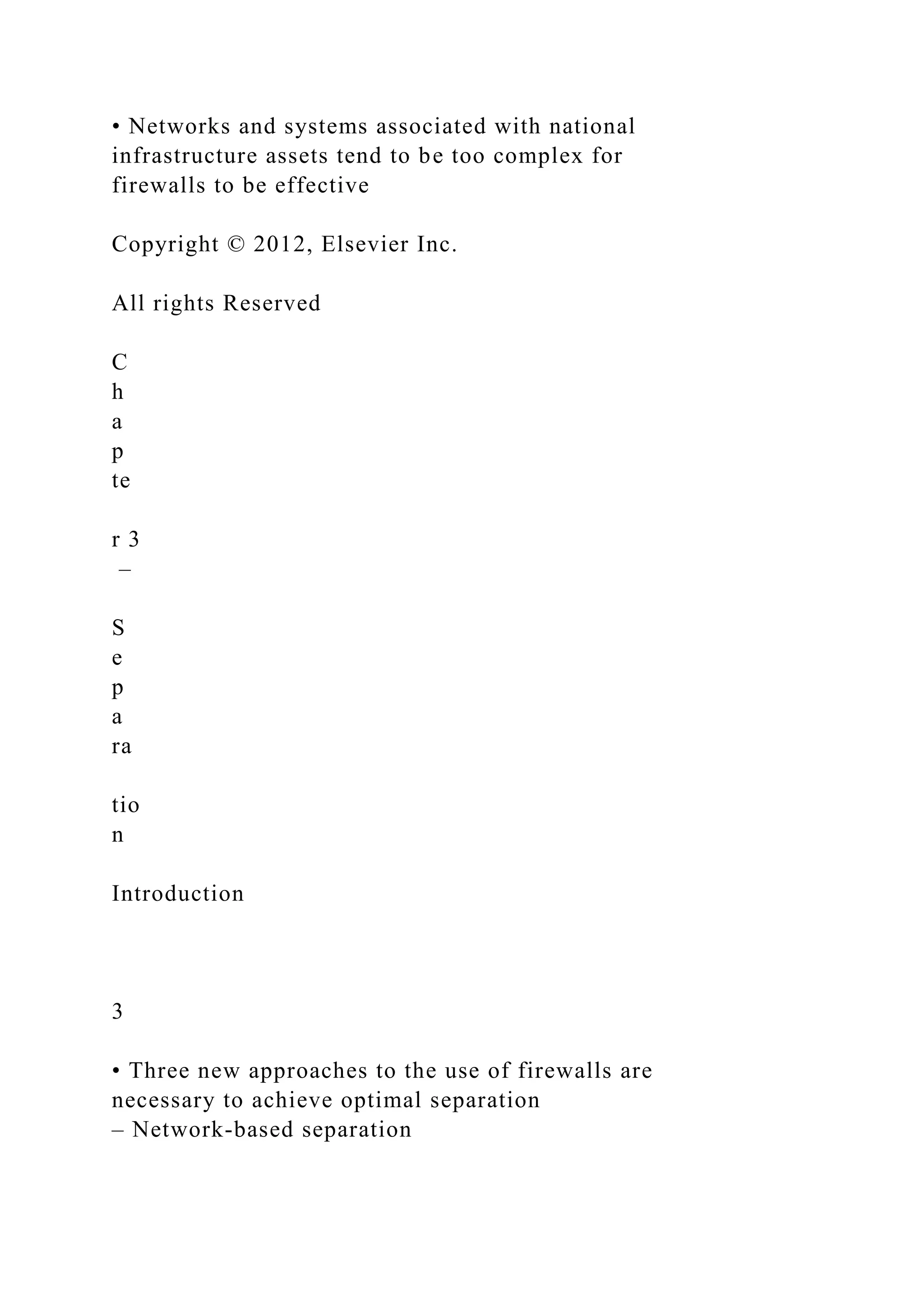 • Networks and systems associated with national
infrastructure assets tend to be too complex for
firewalls to be effective
Copyright © 2012, Elsevier Inc.
All rights Reserved
C
h
a
p
te
r 3
–
S
e
p
a
ra
tio
n
Introduction
3
• Three new approaches to the use of firewalls are
necessary to achieve optimal separation
– Network-based separation
 