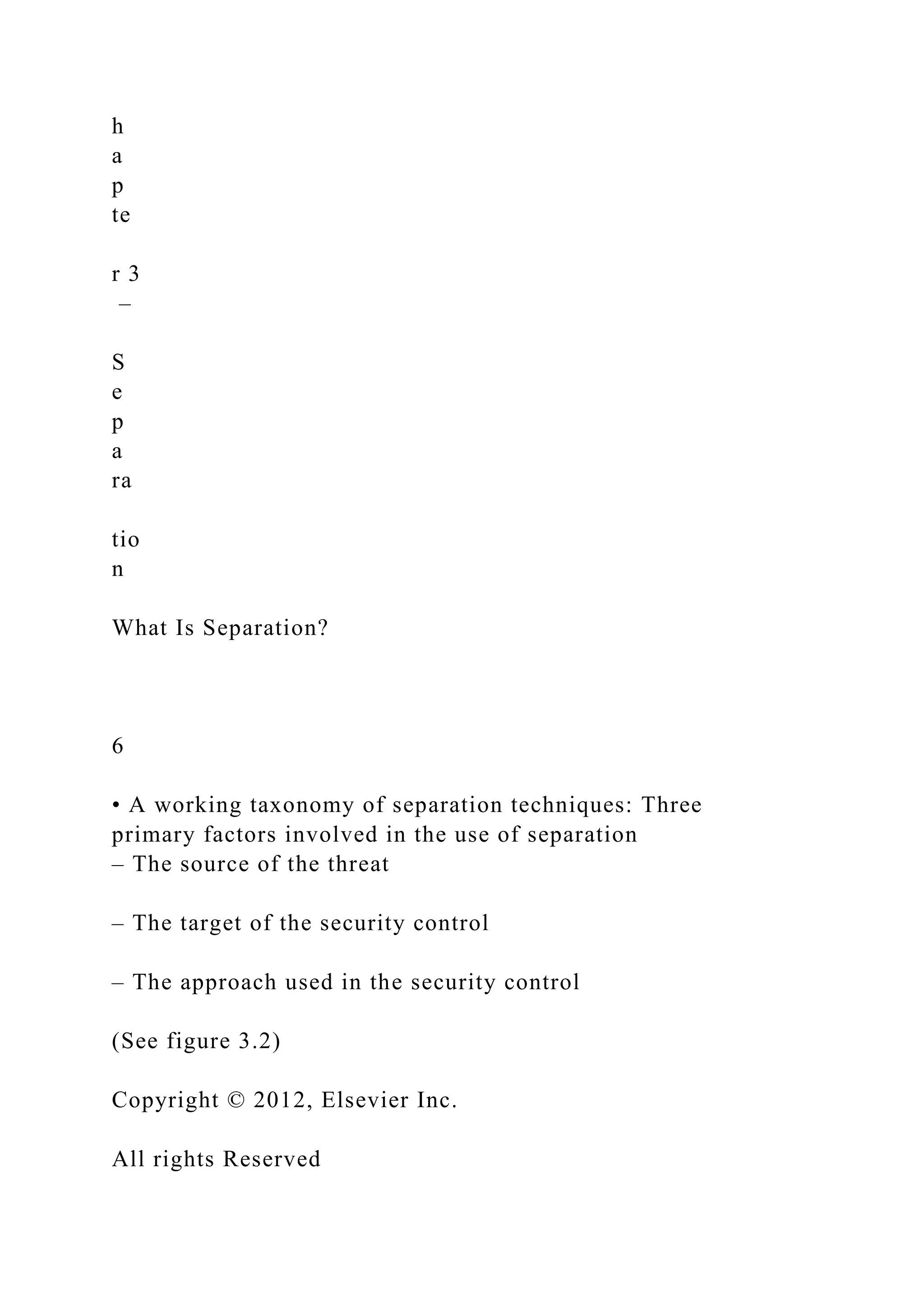 h
a
p
te
r 3
–
S
e
p
a
ra
tio
n
What Is Separation?
6
• A working taxonomy of separation techniques: Three
primary factors involved in the use of separation
– The source of the threat
– The target of the security control
– The approach used in the security control
(See figure 3.2)
Copyright © 2012, Elsevier Inc.
All rights Reserved
 