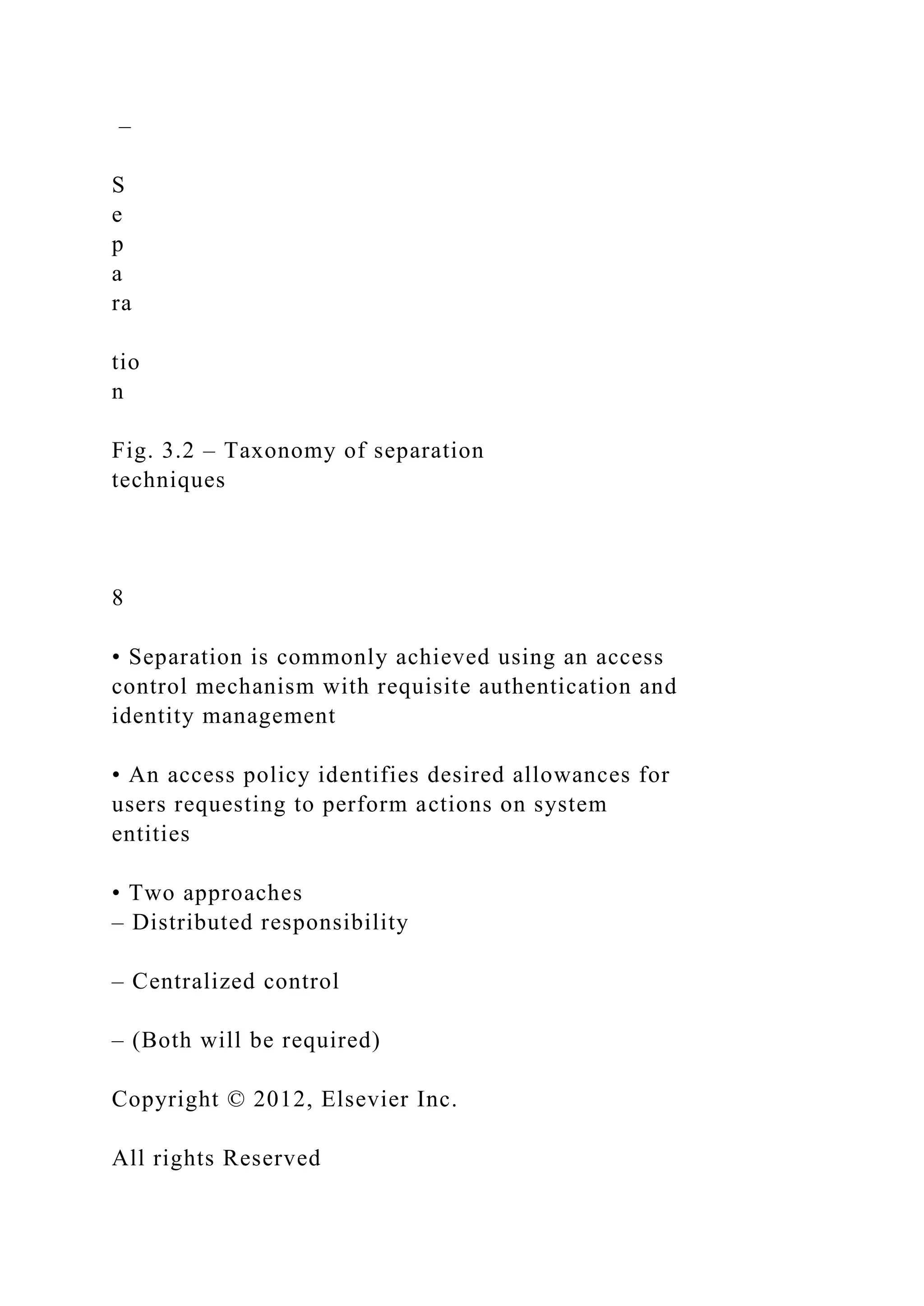 –
S
e
p
a
ra
tio
n
Fig. 3.2 – Taxonomy of separation
techniques
8
• Separation is commonly achieved using an access
control mechanism with requisite authentication and
identity management
• An access policy identifies desired allowances for
users requesting to perform actions on system
entities
• Two approaches
– Distributed responsibility
– Centralized control
– (Both will be required)
Copyright © 2012, Elsevier Inc.
All rights Reserved
 