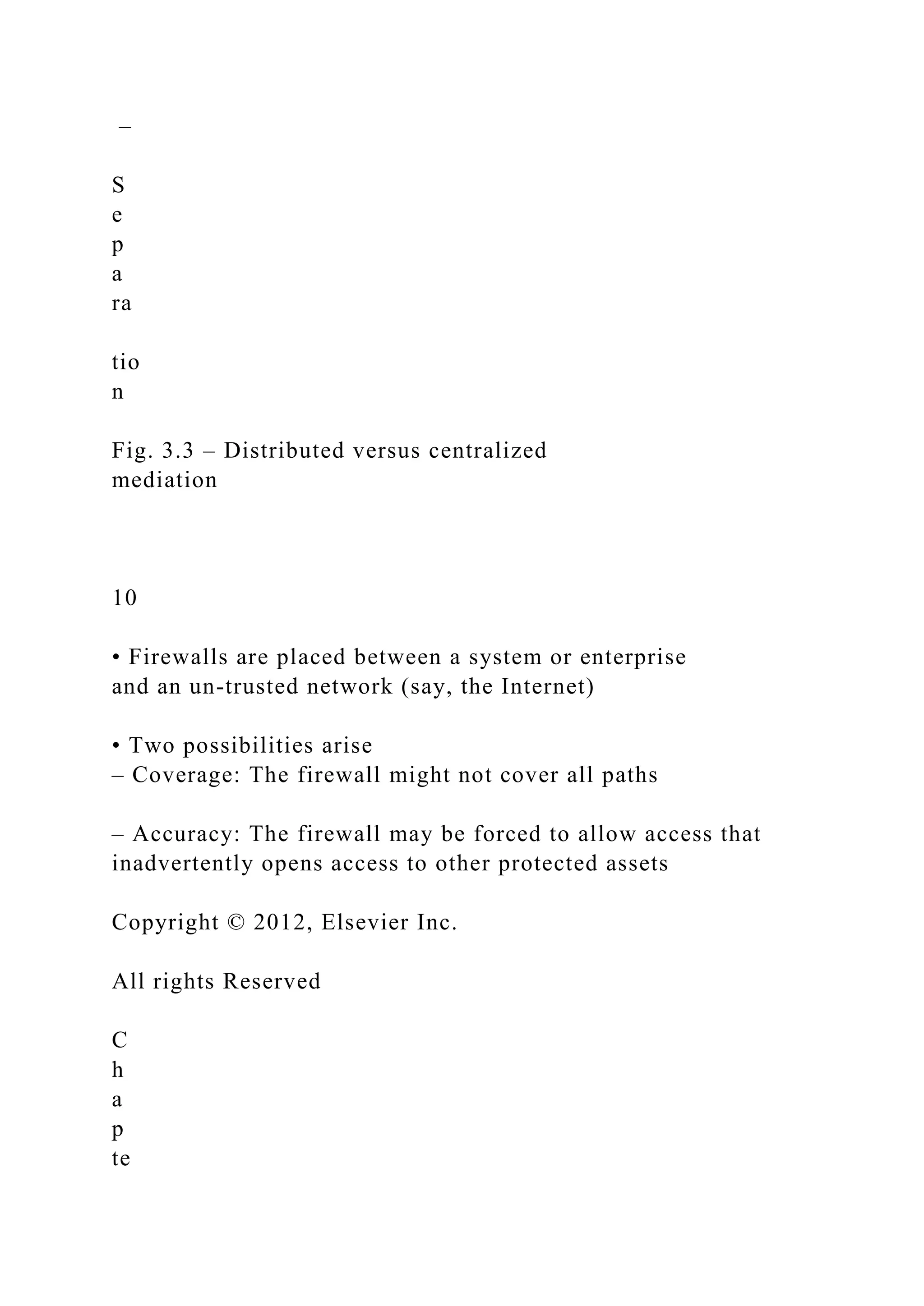 –
S
e
p
a
ra
tio
n
Fig. 3.3 – Distributed versus centralized
mediation
10
• Firewalls are placed between a system or enterprise
and an un-trusted network (say, the Internet)
• Two possibilities arise
– Coverage: The firewall might not cover all paths
– Accuracy: The firewall may be forced to allow access that
inadvertently opens access to other protected assets
Copyright © 2012, Elsevier Inc.
All rights Reserved
C
h
a
p
te
 