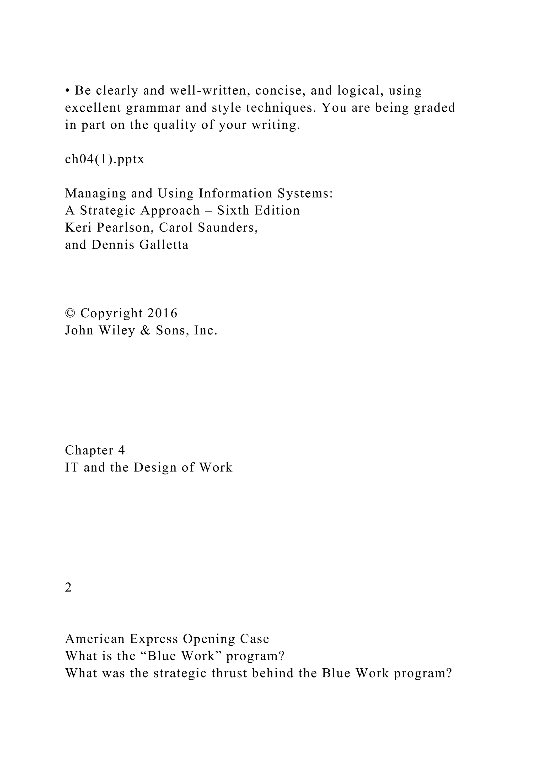 • Be clearly and well-written, concise, and logical, using
excellent grammar and style techniques. You are being graded
in part on the quality of your writing.
ch04(1).pptx
Managing and Using Information Systems:
A Strategic Approach – Sixth Edition
Keri Pearlson, Carol Saunders,
and Dennis Galletta
© Copyright 2016
John Wiley & Sons, Inc.
Chapter 4
IT and the Design of Work
2
American Express Opening Case
What is the “Blue Work” program?
What was the strategic thrust behind the Blue Work program?
 