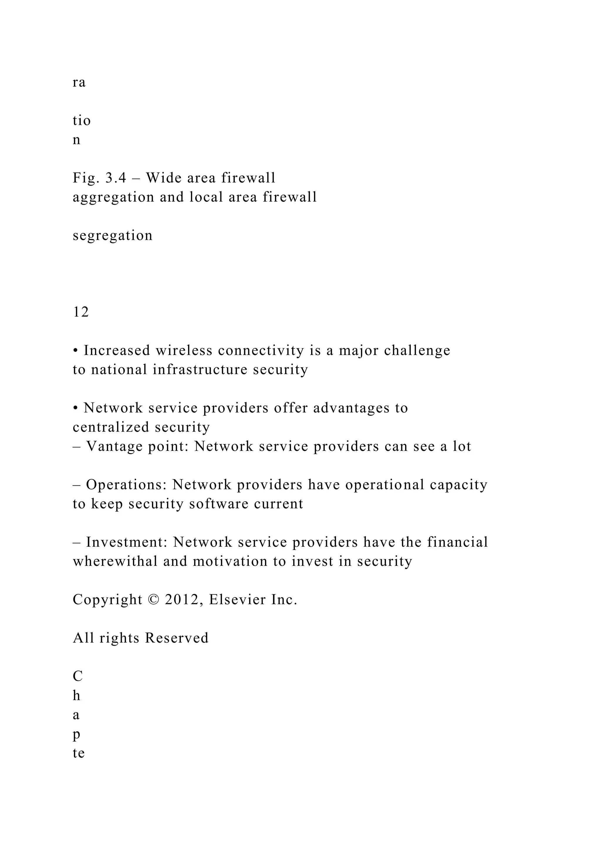 ra
tio
n
Fig. 3.4 – Wide area firewall
aggregation and local area firewall
segregation
12
• Increased wireless connectivity is a major challenge
to national infrastructure security
• Network service providers offer advantages to
centralized security
– Vantage point: Network service providers can see a lot
– Operations: Network providers have operational capacity
to keep security software current
– Investment: Network service providers have the financial
wherewithal and motivation to invest in security
Copyright © 2012, Elsevier Inc.
All rights Reserved
C
h
a
p
te
 