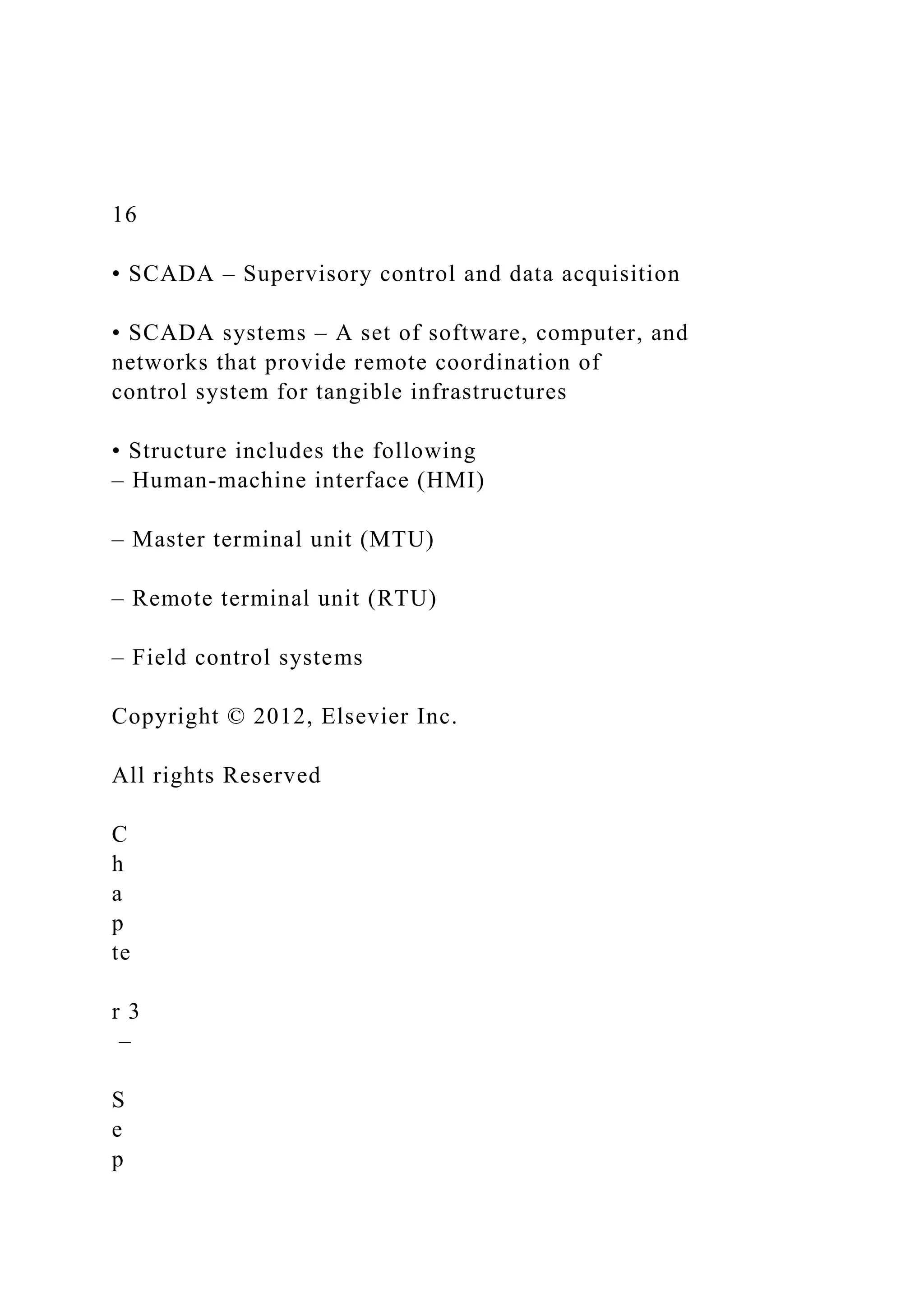 16
• SCADA – Supervisory control and data acquisition
• SCADA systems – A set of software, computer, and
networks that provide remote coordination of
control system for tangible infrastructures
• Structure includes the following
– Human-machine interface (HMI)
– Master terminal unit (MTU)
– Remote terminal unit (RTU)
– Field control systems
Copyright © 2012, Elsevier Inc.
All rights Reserved
C
h
a
p
te
r 3
–
S
e
p
 