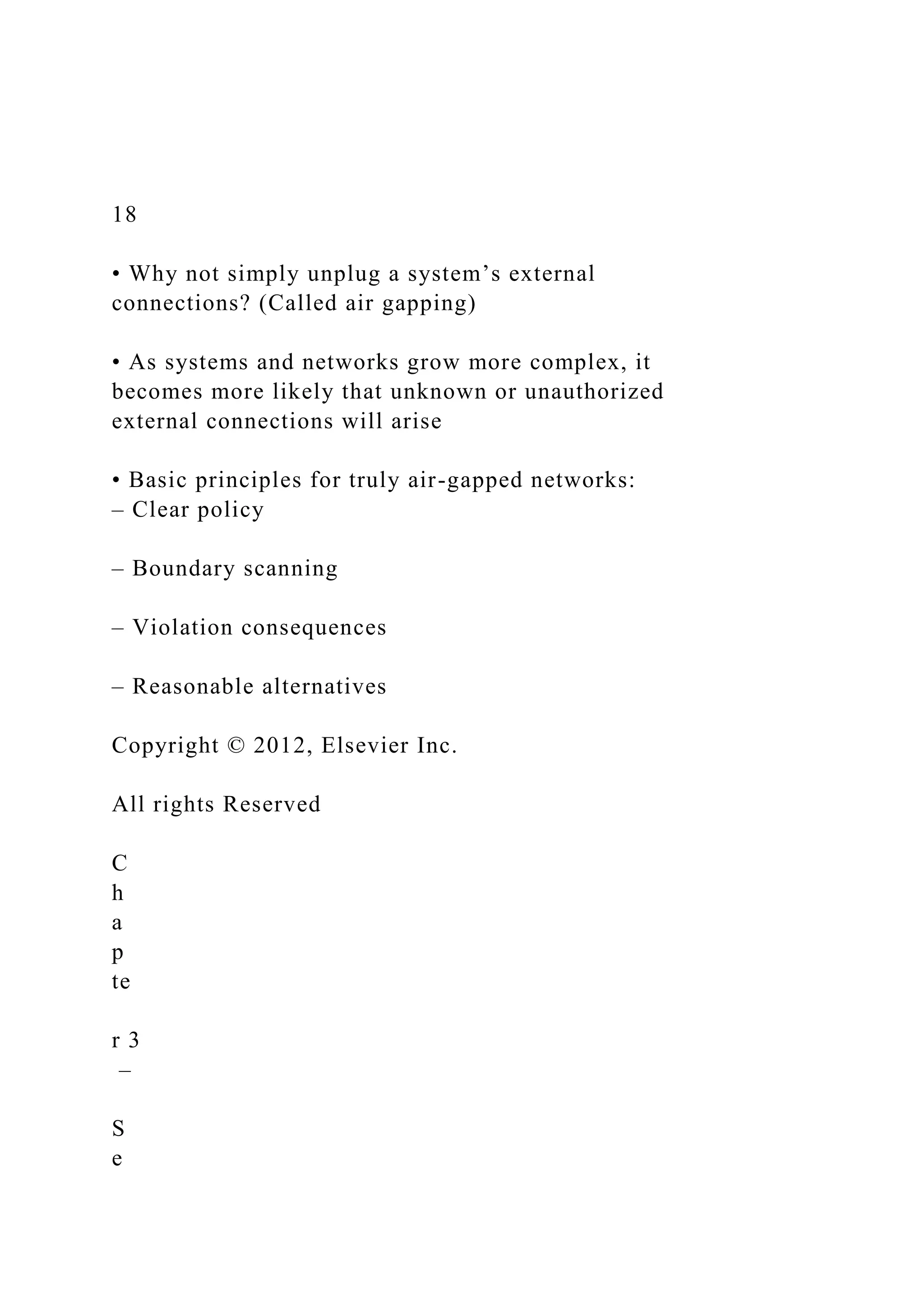 18
• Why not simply unplug a system’s external
connections? (Called air gapping)
• As systems and networks grow more complex, it
becomes more likely that unknown or unauthorized
external connections will arise
• Basic principles for truly air-gapped networks:
– Clear policy
– Boundary scanning
– Violation consequences
– Reasonable alternatives
Copyright © 2012, Elsevier Inc.
All rights Reserved
C
h
a
p
te
r 3
–
S
e
 