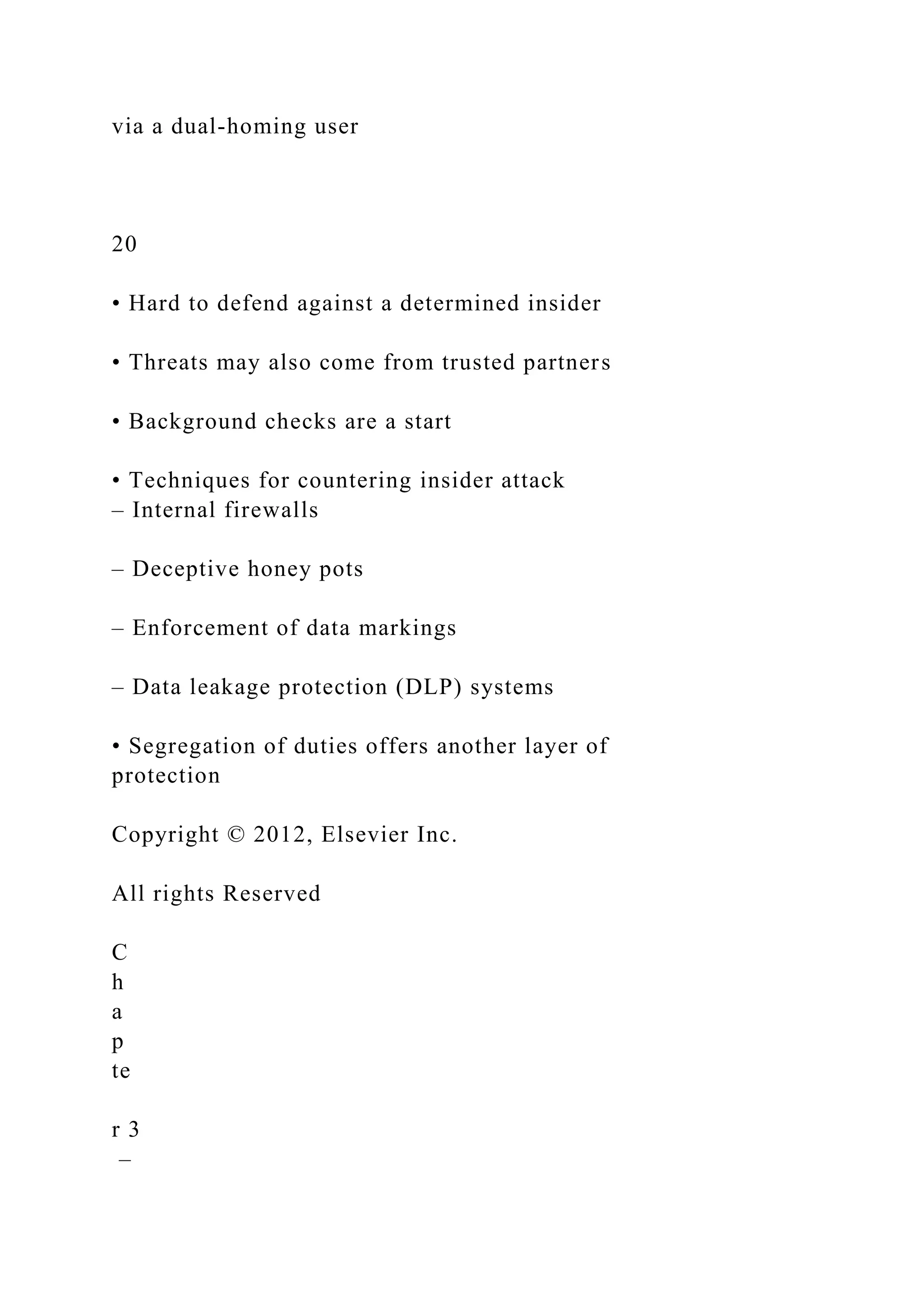 via a dual-homing user
20
• Hard to defend against a determined insider
• Threats may also come from trusted partners
• Background checks are a start
• Techniques for countering insider attack
– Internal firewalls
– Deceptive honey pots
– Enforcement of data markings
– Data leakage protection (DLP) systems
• Segregation of duties offers another layer of
protection
Copyright © 2012, Elsevier Inc.
All rights Reserved
C
h
a
p
te
r 3
–
 
