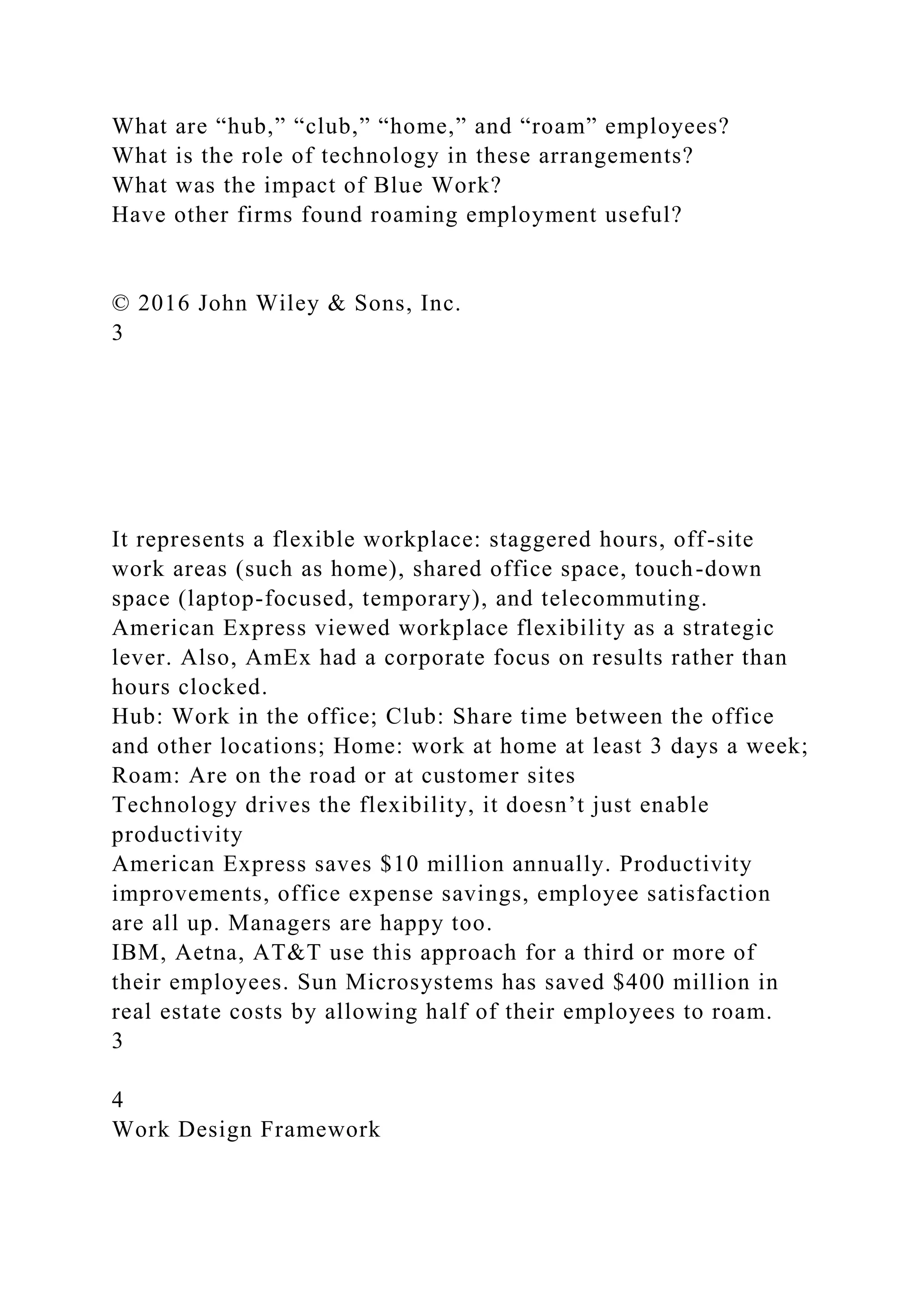 What are “hub,” “club,” “home,” and “roam” employees?
What is the role of technology in these arrangements?
What was the impact of Blue Work?
Have other firms found roaming employment useful?
© 2016 John Wiley & Sons, Inc.
3
It represents a flexible workplace: staggered hours, off-site
work areas (such as home), shared office space, touch-down
space (laptop-focused, temporary), and telecommuting.
American Express viewed workplace flexibility as a strategic
lever. Also, AmEx had a corporate focus on results rather than
hours clocked.
Hub: Work in the office; Club: Share time between the office
and other locations; Home: work at home at least 3 days a week;
Roam: Are on the road or at customer sites
Technology drives the flexibility, it doesn’t just enable
productivity
American Express saves $10 million annually. Productivity
improvements, office expense savings, employee satisfaction
are all up. Managers are happy too.
IBM, Aetna, AT&T use this approach for a third or more of
their employees. Sun Microsystems has saved $400 million in
real estate costs by allowing half of their employees to roam.
3
4
Work Design Framework
 