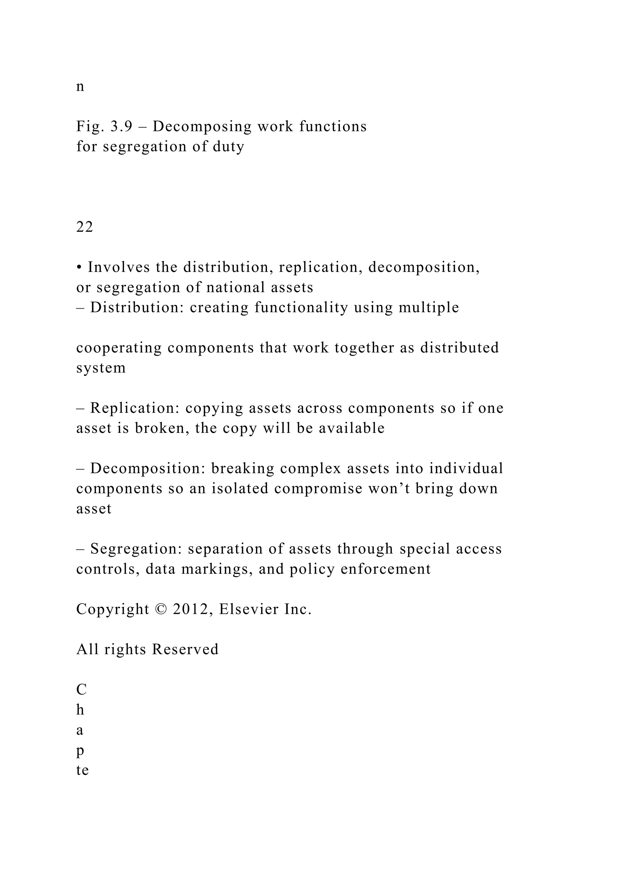 n
Fig. 3.9 – Decomposing work functions
for segregation of duty
22
• Involves the distribution, replication, decomposition,
or segregation of national assets
– Distribution: creating functionality using multiple
cooperating components that work together as distributed
system
– Replication: copying assets across components so if one
asset is broken, the copy will be available
– Decomposition: breaking complex assets into individual
components so an isolated compromise won’t bring down
asset
– Segregation: separation of assets through special access
controls, data markings, and policy enforcement
Copyright © 2012, Elsevier Inc.
All rights Reserved
C
h
a
p
te
 
