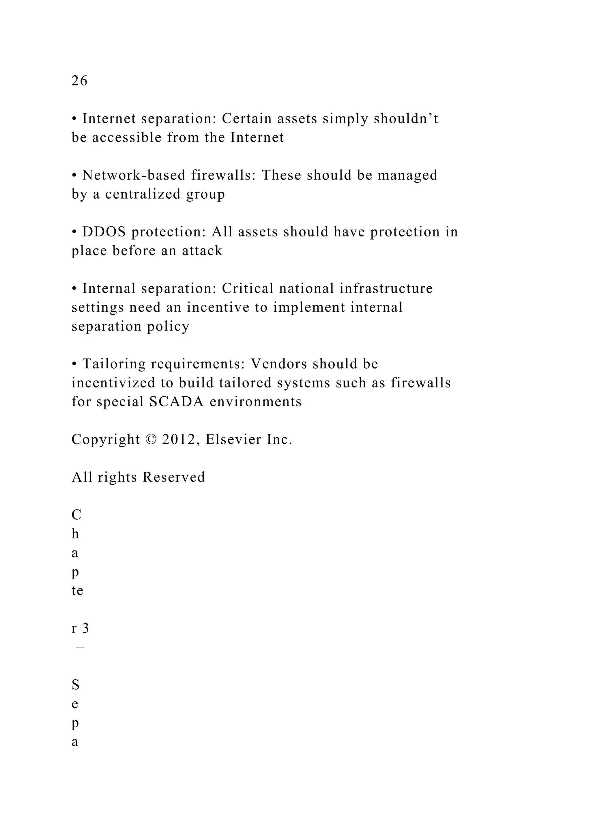 26
• Internet separation: Certain assets simply shouldn’t
be accessible from the Internet
• Network-based firewalls: These should be managed
by a centralized group
• DDOS protection: All assets should have protection in
place before an attack
• Internal separation: Critical national infrastructure
settings need an incentive to implement internal
separation policy
• Tailoring requirements: Vendors should be
incentivized to build tailored systems such as firewalls
for special SCADA environments
Copyright © 2012, Elsevier Inc.
All rights Reserved
C
h
a
p
te
r 3
–
S
e
p
a
 