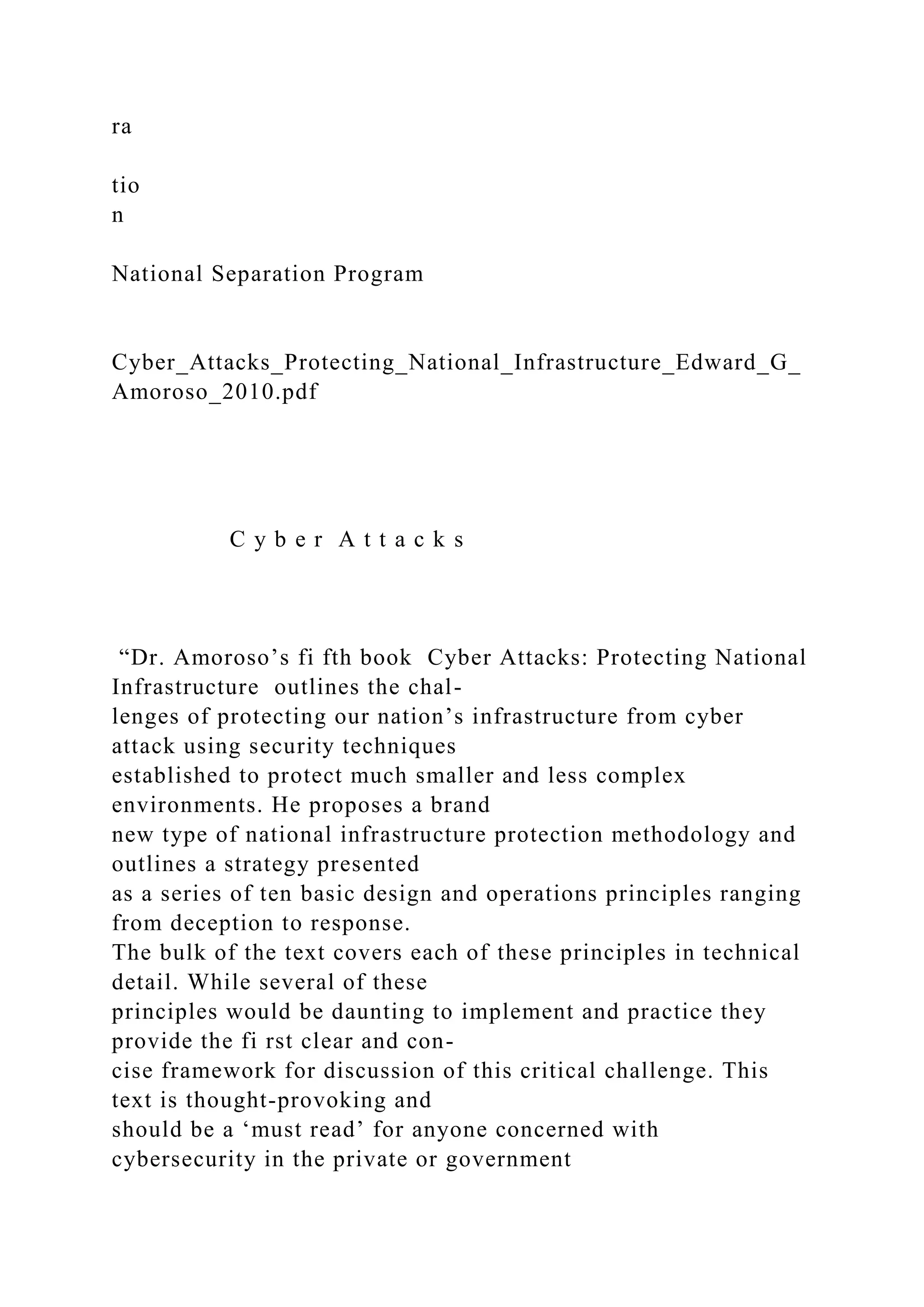 ra
tio
n
National Separation Program
Cyber_Attacks_Protecting_National_Infrastructure_Edward_G_
Amoroso_2010.pdf
C y b e r A t t a c k s
“Dr. Amoroso’s fi fth book Cyber Attacks: Protecting National
Infrastructure outlines the chal-
lenges of protecting our nation’s infrastructure from cyber
attack using security techniques
established to protect much smaller and less complex
environments. He proposes a brand
new type of national infrastructure protection methodology and
outlines a strategy presented
as a series of ten basic design and operations principles ranging
from deception to response.
The bulk of the text covers each of these principles in technical
detail. While several of these
principles would be daunting to implement and practice they
provide the fi rst clear and con-
cise framework for discussion of this critical challenge. This
text is thought-provoking and
should be a ‘must read’ for anyone concerned with
cybersecurity in the private or government
 