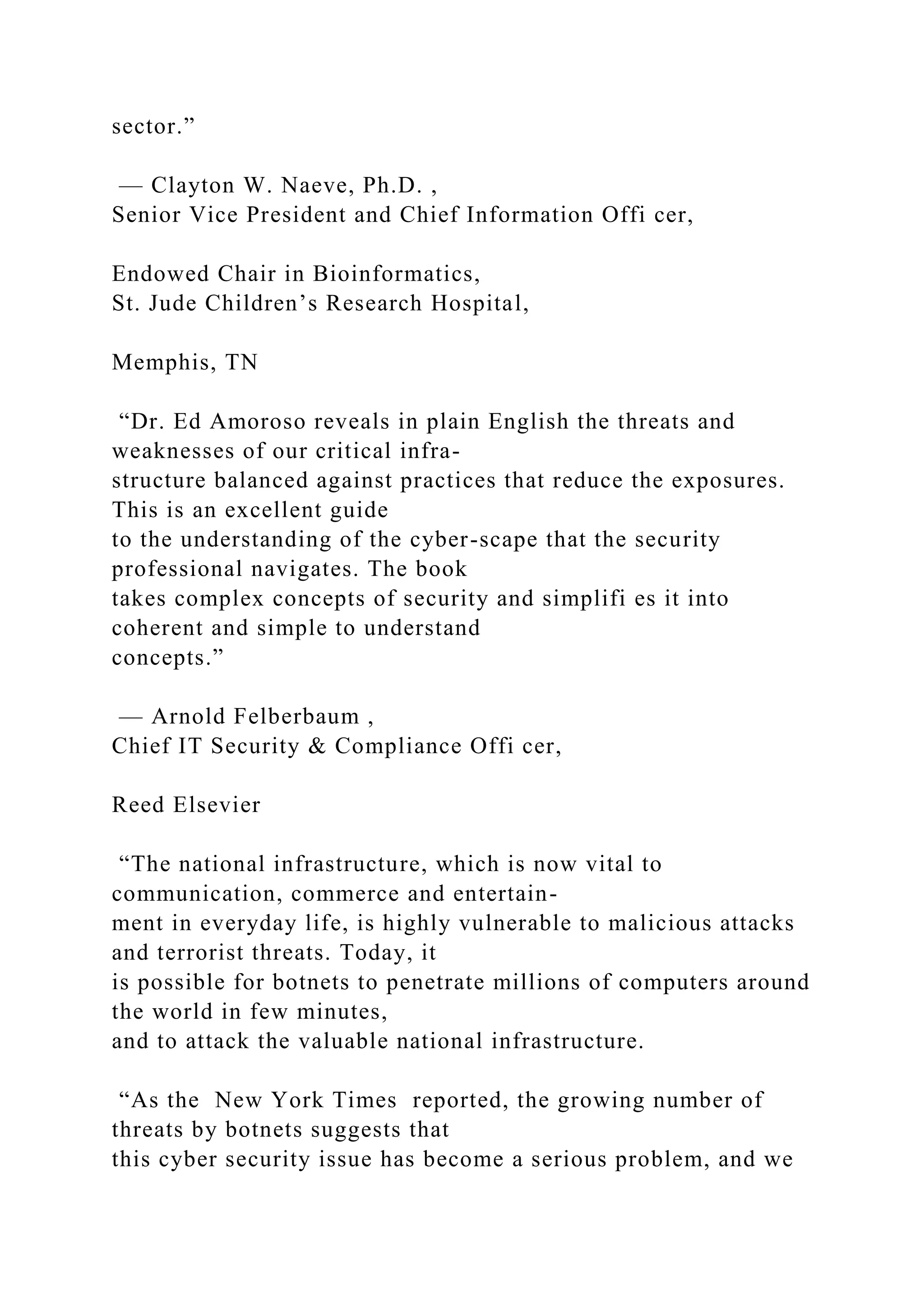 sector.”
— Clayton W. Naeve, Ph.D. ,
Senior Vice President and Chief Information Offi cer,
Endowed Chair in Bioinformatics,
St. Jude Children’s Research Hospital,
Memphis, TN
“Dr. Ed Amoroso reveals in plain English the threats and
weaknesses of our critical infra-
structure balanced against practices that reduce the exposures.
This is an excellent guide
to the understanding of the cyber-scape that the security
professional navigates. The book
takes complex concepts of security and simplifi es it into
coherent and simple to understand
concepts.”
— Arnold Felberbaum ,
Chief IT Security & Compliance Offi cer,
Reed Elsevier
“The national infrastructure, which is now vital to
communication, commerce and entertain-
ment in everyday life, is highly vulnerable to malicious attacks
and terrorist threats. Today, it
is possible for botnets to penetrate millions of computers around
the world in few minutes,
and to attack the valuable national infrastructure.
“As the New York Times reported, the growing number of
threats by botnets suggests that
this cyber security issue has become a serious problem, and we
 