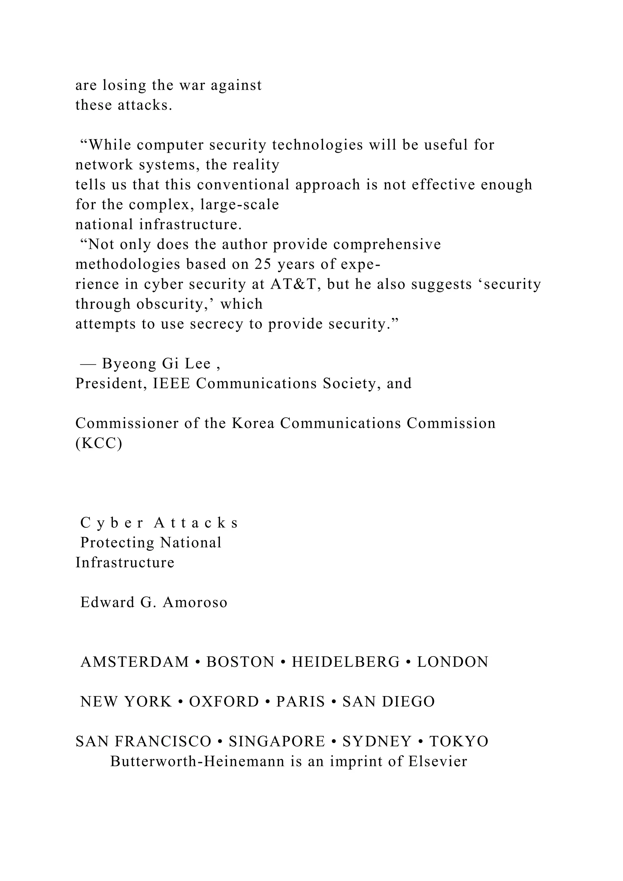 are losing the war against
these attacks.
“While computer security technologies will be useful for
network systems, the reality
tells us that this conventional approach is not effective enough
for the complex, large-scale
national infrastructure.
“Not only does the author provide comprehensive
methodologies based on 25 years of expe-
rience in cyber security at AT&T, but he also suggests ‘security
through obscurity,’ which
attempts to use secrecy to provide security.”
— Byeong Gi Lee ,
President, IEEE Communications Society, and
Commissioner of the Korea Communications Commission
(KCC)
C y b e r A t t a c k s
Protecting National
Infrastructure
Edward G. Amoroso
AMSTERDAM • BOSTON • HEIDELBERG • LONDON
NEW YORK • OXFORD • PARIS • SAN DIEGO
SAN FRANCISCO • SINGAPORE • SYDNEY • TOKYO
Butterworth-Heinemann is an imprint of Elsevier
 