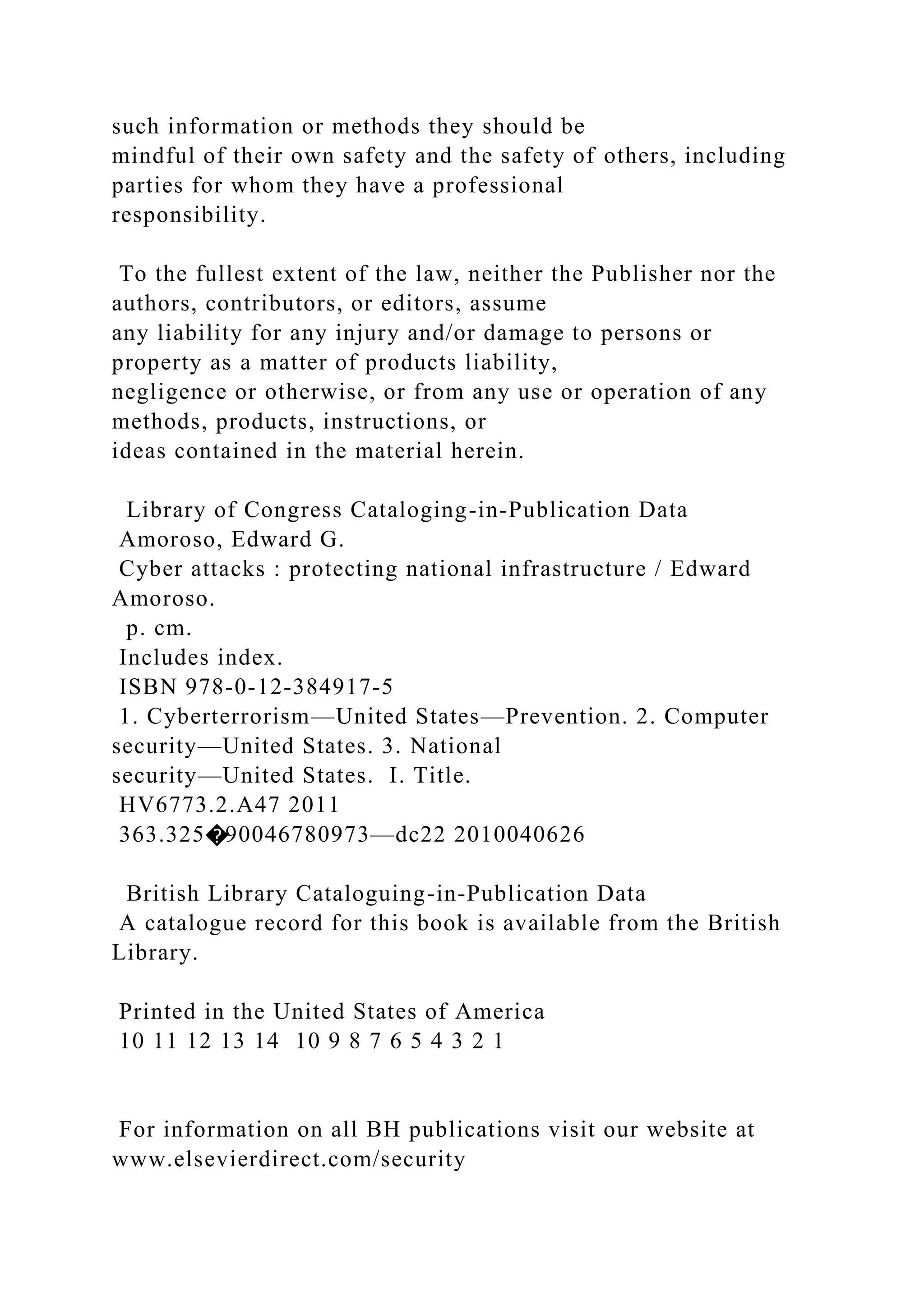 such information or methods they should be
mindful of their own safety and the safety of others, including
parties for whom they have a professional
responsibility.
To the fullest extent of the law, neither the Publisher nor the
authors, contributors, or editors, assume
any liability for any injury and/or damage to persons or
property as a matter of products liability,
negligence or otherwise, or from any use or operation of any
methods, products, instructions, or
ideas contained in the material herein.
Library of Congress Cataloging-in-Publication Data
Amoroso, Edward G.
Cyber attacks : protecting national infrastructure / Edward
Amoroso.
p. cm.
Includes index.
ISBN 978-0-12-384917-5
1. Cyberterrorism—United States—Prevention. 2. Computer
security—United States. 3. National
security—United States. I. Title.
HV6773.2.A47 2011
363.325�90046780973—dc22 2010040626
British Library Cataloguing-in-Publication Data
A catalogue record for this book is available from the British
Library.
Printed in the United States of America
10 11 12 13 14 10 9 8 7 6 5 4 3 2 1
For information on all BH publications visit our website at
www.elsevierdirect.com/security
 