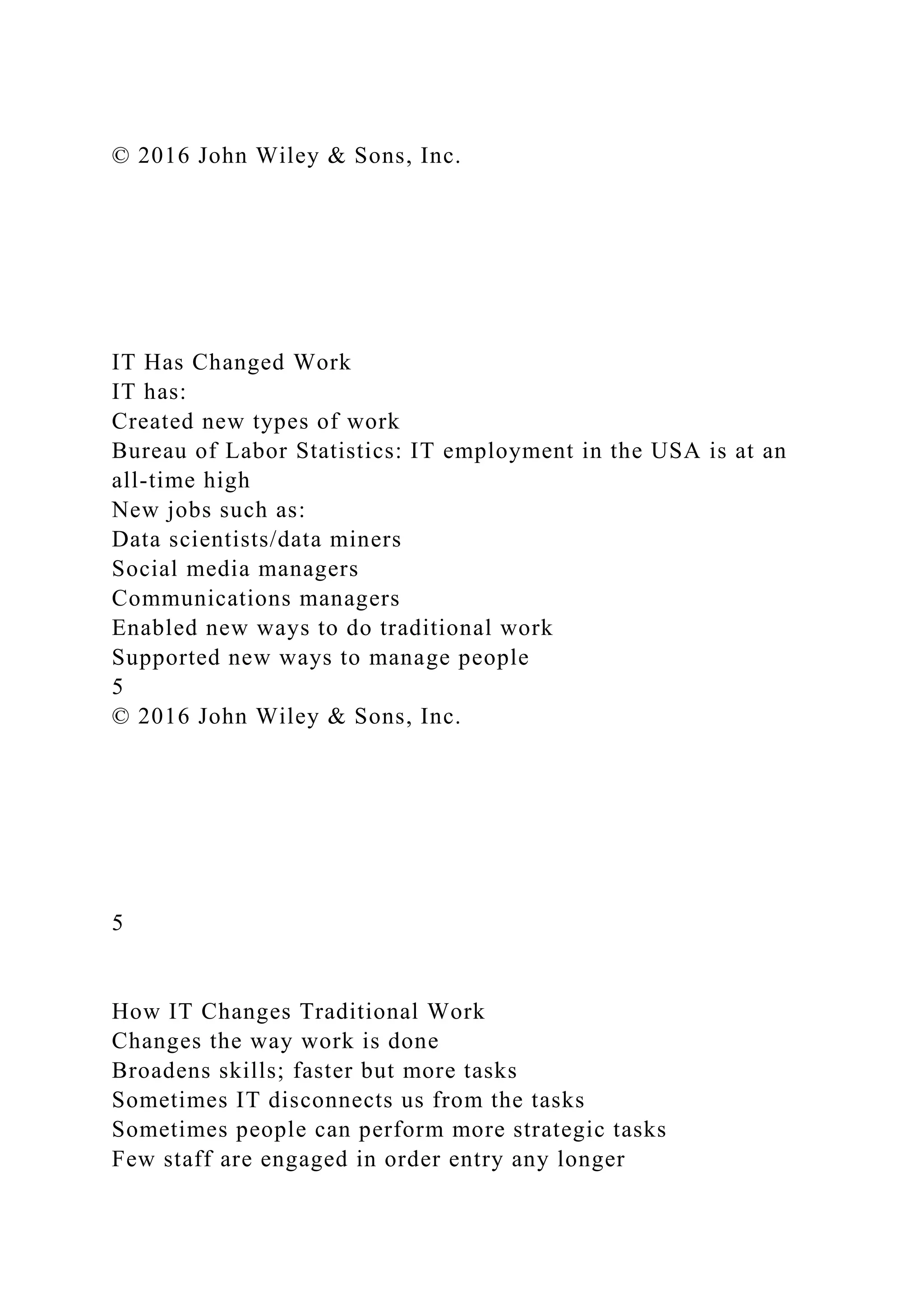 © 2016 John Wiley & Sons, Inc.
IT Has Changed Work
IT has:
Created new types of work
Bureau of Labor Statistics: IT employment in the USA is at an
all-time high
New jobs such as:
Data scientists/data miners
Social media managers
Communications managers
Enabled new ways to do traditional work
Supported new ways to manage people
5
© 2016 John Wiley & Sons, Inc.
5
How IT Changes Traditional Work
Changes the way work is done
Broadens skills; faster but more tasks
Sometimes IT disconnects us from the tasks
Sometimes people can perform more strategic tasks
Few staff are engaged in order entry any longer
 