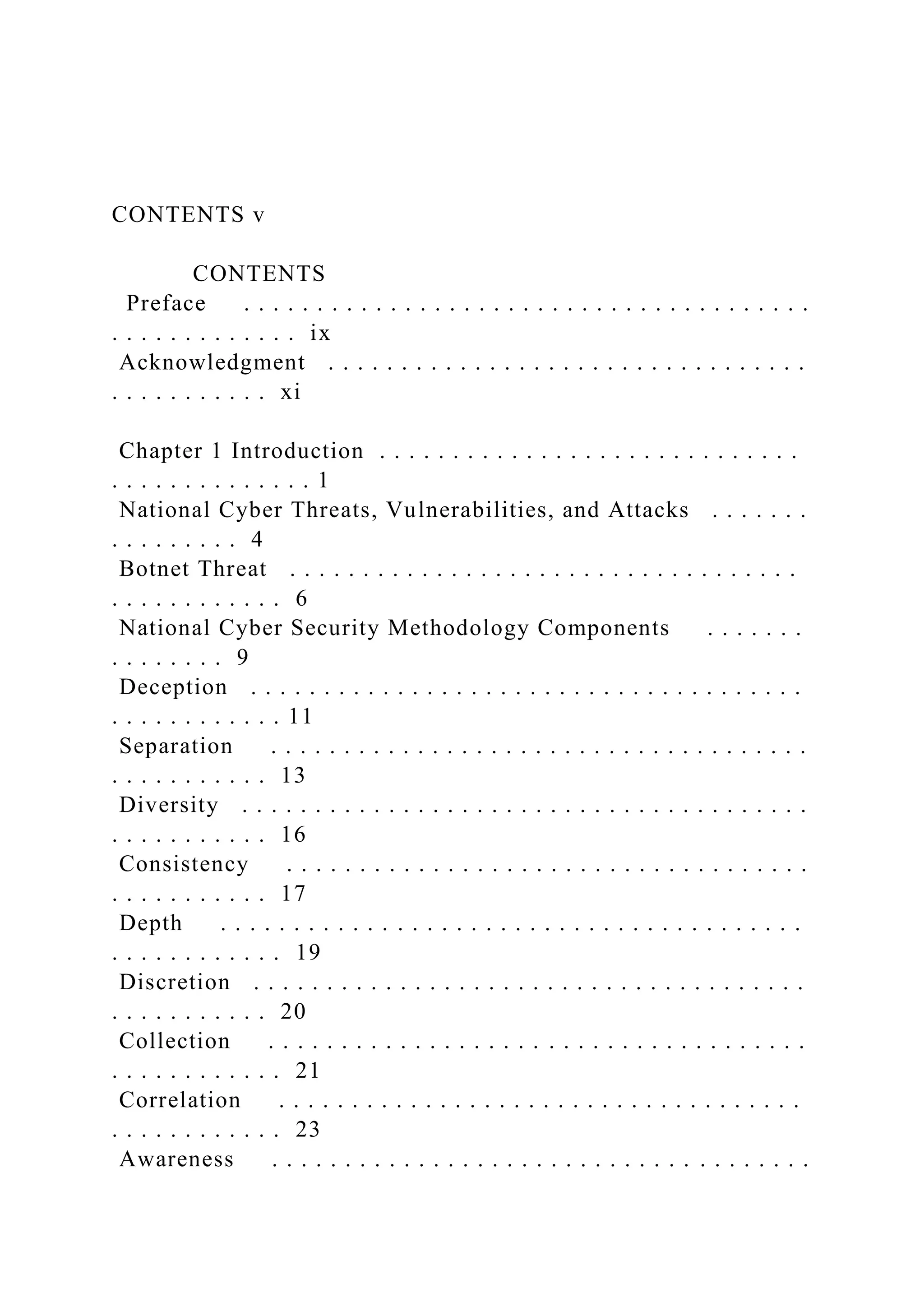 CONTENTS v
CONTENTS
Preface . . . . . . . . . . . . . . . . . . . . . . . . . . . . . . . . . . . . . . .
. . . . . . . . . . . . . ix
Acknowledgment . . . . . . . . . . . . . . . . . . . . . . . . . . . . . . . . .
. . . . . . . . . . . xi
Chapter 1 Introduction . . . . . . . . . . . . . . . . . . . . . . . . . . . . .
. . . . . . . . . . . . . . 1
National Cyber Threats, Vulnerabilities, and Attacks . . . . . . .
. . . . . . . . . 4
Botnet Threat . . . . . . . . . . . . . . . . . . . . . . . . . . . . . . . . . . .
. . . . . . . . . . . . 6
National Cyber Security Methodology Components . . . . . . .
. . . . . . . . 9
Deception . . . . . . . . . . . . . . . . . . . . . . . . . . . . . . . . . . . . . .
. . . . . . . . . . . . 11
Separation . . . . . . . . . . . . . . . . . . . . . . . . . . . . . . . . . . . . .
. . . . . . . . . . . 13
Diversity . . . . . . . . . . . . . . . . . . . . . . . . . . . . . . . . . . . . . . .
. . . . . . . . . . . 16
Consistency . . . . . . . . . . . . . . . . . . . . . . . . . . . . . . . . . . . .
. . . . . . . . . . . 17
Depth . . . . . . . . . . . . . . . . . . . . . . . . . . . . . . . . . . . . . . . .
. . . . . . . . . . . . 19
Discretion . . . . . . . . . . . . . . . . . . . . . . . . . . . . . . . . . . . . . .
. . . . . . . . . . . 20
Collection . . . . . . . . . . . . . . . . . . . . . . . . . . . . . . . . . . . . .
. . . . . . . . . . . . 21
Correlation . . . . . . . . . . . . . . . . . . . . . . . . . . . . . . . . . . . .
. . . . . . . . . . . . 23
Awareness . . . . . . . . . . . . . . . . . . . . . . . . . . . . . . . . . . . . .
 