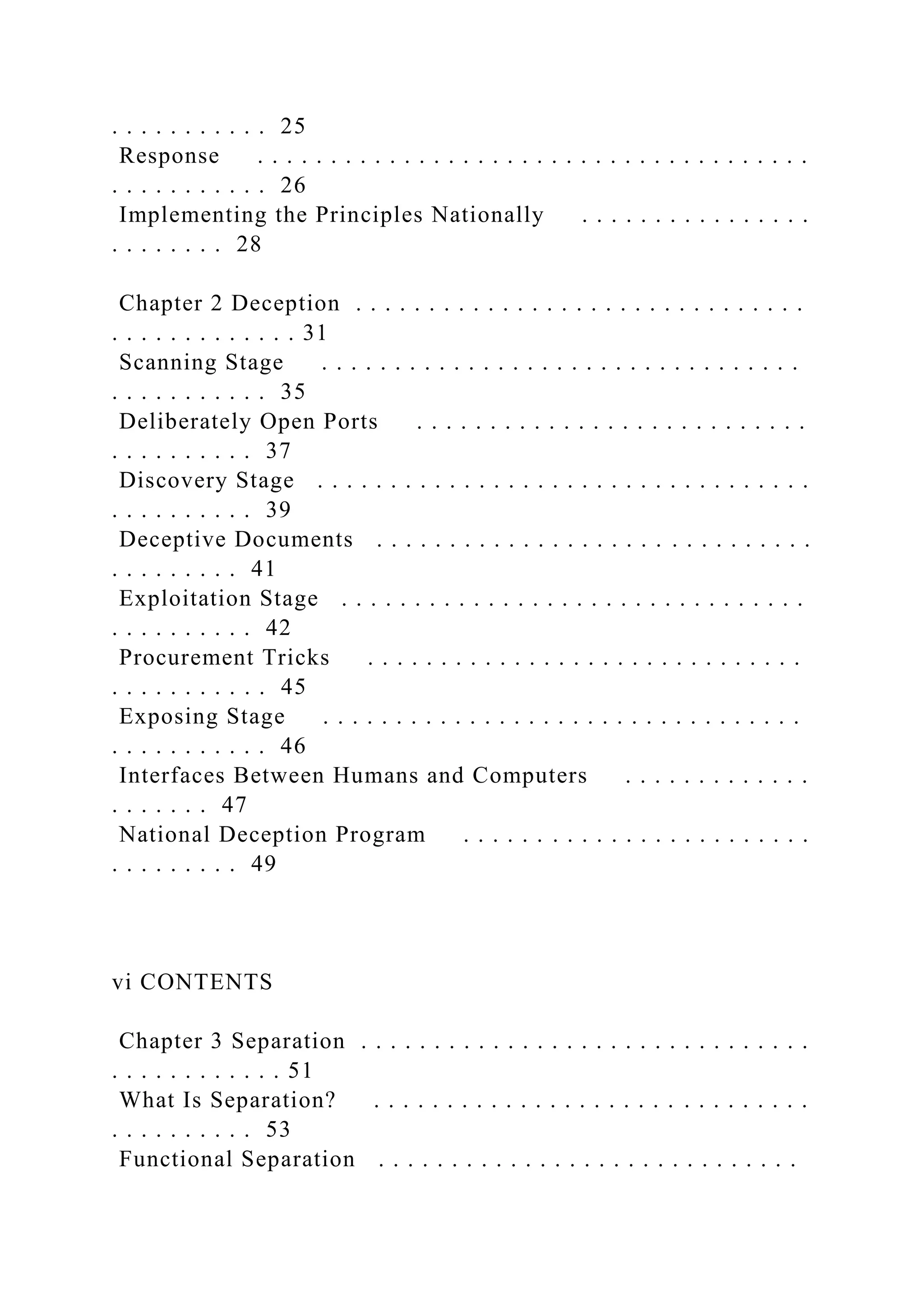 . . . . . . . . . . . 25
Response . . . . . . . . . . . . . . . . . . . . . . . . . . . . . . . . . . . . . .
. . . . . . . . . . . 26
Implementing the Principles Nationally . . . . . . . . . . . . . . . .
. . . . . . . . 28
Chapter 2 Deception . . . . . . . . . . . . . . . . . . . . . . . . . . . . . . .
. . . . . . . . . . . . . 31
Scanning Stage . . . . . . . . . . . . . . . . . . . . . . . . . . . . . . . . .
. . . . . . . . . . . 35
Deliberately Open Ports . . . . . . . . . . . . . . . . . . . . . . . . . . .
. . . . . . . . . . 37
Discovery Stage . . . . . . . . . . . . . . . . . . . . . . . . . . . . . . . . . .
. . . . . . . . . . 39
Deceptive Documents . . . . . . . . . . . . . . . . . . . . . . . . . . . . . .
. . . . . . . . . 41
Exploitation Stage . . . . . . . . . . . . . . . . . . . . . . . . . . . . . . . .
. . . . . . . . . . 42
Procurement Tricks . . . . . . . . . . . . . . . . . . . . . . . . . . . . . .
. . . . . . . . . . . 45
Exposing Stage . . . . . . . . . . . . . . . . . . . . . . . . . . . . . . . . .
. . . . . . . . . . . 46
Interfaces Between Humans and Computers . . . . . . . . . . . . .
. . . . . . . 47
National Deception Program . . . . . . . . . . . . . . . . . . . . . . . .
. . . . . . . . . 49
vi CONTENTS
Chapter 3 Separation . . . . . . . . . . . . . . . . . . . . . . . . . . . . . . .
. . . . . . . . . . . . 51
What Is Separation? . . . . . . . . . . . . . . . . . . . . . . . . . . . . . .
. . . . . . . . . . 53
Functional Separation . . . . . . . . . . . . . . . . . . . . . . . . . . . . .
 