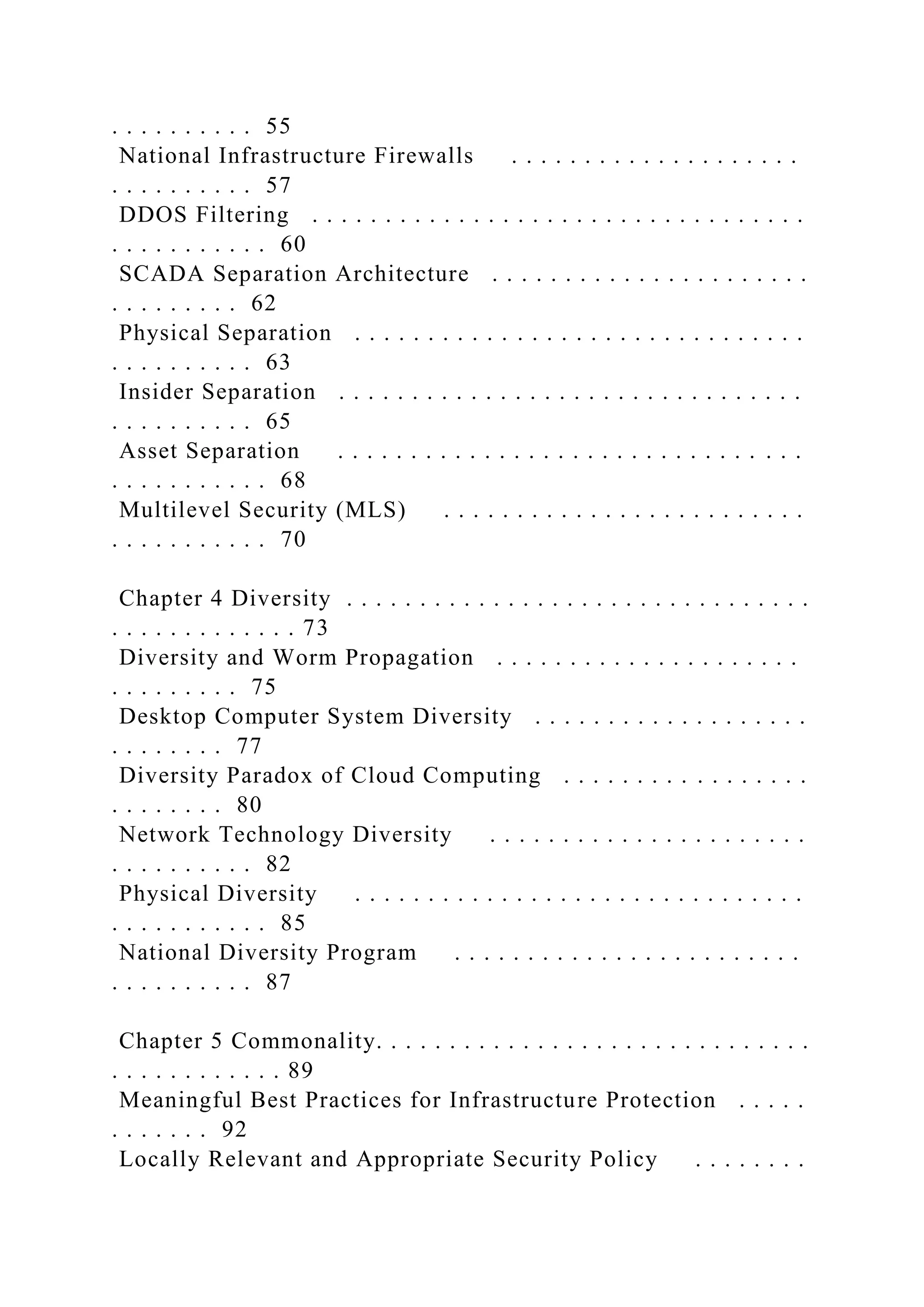 . . . . . . . . . . 55
National Infrastructure Firewalls . . . . . . . . . . . . . . . . . . . .
. . . . . . . . . . 57
DDOS Filtering . . . . . . . . . . . . . . . . . . . . . . . . . . . . . . . . . .
. . . . . . . . . . . 60
SCADA Separation Architecture . . . . . . . . . . . . . . . . . . . . . .
. . . . . . . . . 62
Physical Separation . . . . . . . . . . . . . . . . . . . . . . . . . . . . . . .
. . . . . . . . . . 63
Insider Separation . . . . . . . . . . . . . . . . . . . . . . . . . . . . . . . .
. . . . . . . . . . 65
Asset Separation . . . . . . . . . . . . . . . . . . . . . . . . . . . . . . . .
. . . . . . . . . . . 68
Multilevel Security (MLS) . . . . . . . . . . . . . . . . . . . . . . . . .
. . . . . . . . . . . 70
Chapter 4 Diversity . . . . . . . . . . . . . . . . . . . . . . . . . . . . . . . .
. . . . . . . . . . . . . 73
Diversity and Worm Propagation . . . . . . . . . . . . . . . . . . . . .
. . . . . . . . . 75
Desktop Computer System Diversity . . . . . . . . . . . . . . . . . . .
. . . . . . . . 77
Diversity Paradox of Cloud Computing . . . . . . . . . . . . . . . . .
. . . . . . . . 80
Network Technology Diversity . . . . . . . . . . . . . . . . . . . . . .
. . . . . . . . . . 82
Physical Diversity . . . . . . . . . . . . . . . . . . . . . . . . . . . . . . .
. . . . . . . . . . . 85
National Diversity Program . . . . . . . . . . . . . . . . . . . . . . . .
. . . . . . . . . . 87
Chapter 5 Commonality. . . . . . . . . . . . . . . . . . . . . . . . . . . . . .
. . . . . . . . . . . . 89
Meaningful Best Practices for Infrastructure Protection . . . . .
. . . . . . . 92
Locally Relevant and Appropriate Security Policy . . . . . . . .
 