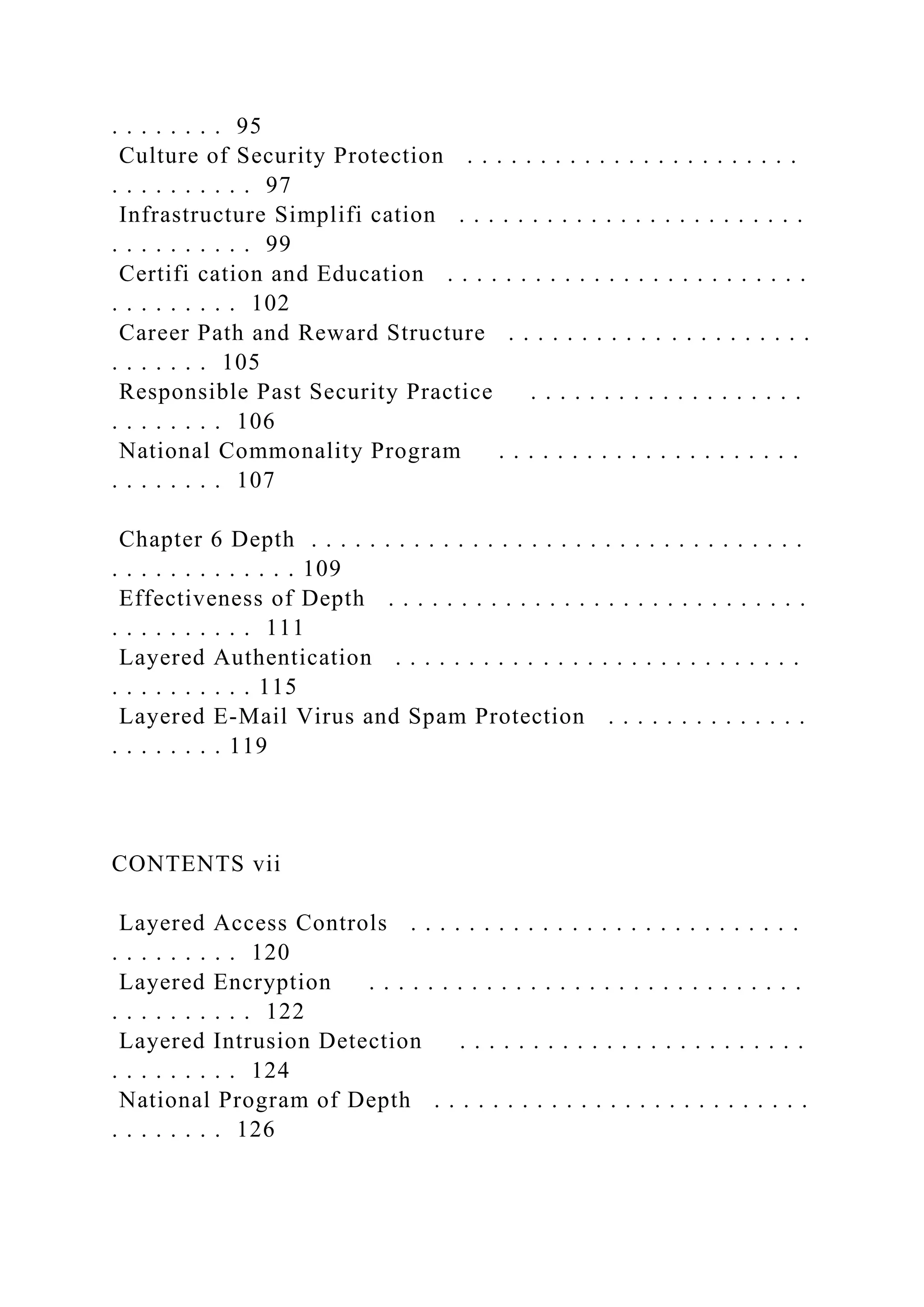 . . . . . . . . 95
Culture of Security Protection . . . . . . . . . . . . . . . . . . . . . . .
. . . . . . . . . . 97
Infrastructure Simplifi cation . . . . . . . . . . . . . . . . . . . . . . . .
. . . . . . . . . . 99
Certifi cation and Education . . . . . . . . . . . . . . . . . . . . . . . . .
. . . . . . . . . 102
Career Path and Reward Structure . . . . . . . . . . . . . . . . . . . . .
. . . . . . . 105
Responsible Past Security Practice . . . . . . . . . . . . . . . . . . .
. . . . . . . . 106
National Commonality Program . . . . . . . . . . . . . . . . . . . . .
. . . . . . . . 107
Chapter 6 Depth . . . . . . . . . . . . . . . . . . . . . . . . . . . . . . . . . .
. . . . . . . . . . . . . 109
Effectiveness of Depth . . . . . . . . . . . . . . . . . . . . . . . . . . . . .
. . . . . . . . . . 111
Layered Authentication . . . . . . . . . . . . . . . . . . . . . . . . . . . .
. . . . . . . . . . 115
Layered E-Mail Virus and Spam Protection . . . . . . . . . . . . . .
. . . . . . . . 119
CONTENTS vii
Layered Access Controls . . . . . . . . . . . . . . . . . . . . . . . . . . .
. . . . . . . . . 120
Layered Encryption . . . . . . . . . . . . . . . . . . . . . . . . . . . . . .
. . . . . . . . . . 122
Layered Intrusion Detection . . . . . . . . . . . . . . . . . . . . . . . .
. . . . . . . . . 124
National Program of Depth . . . . . . . . . . . . . . . . . . . . . . . . . .
. . . . . . . . 126
 