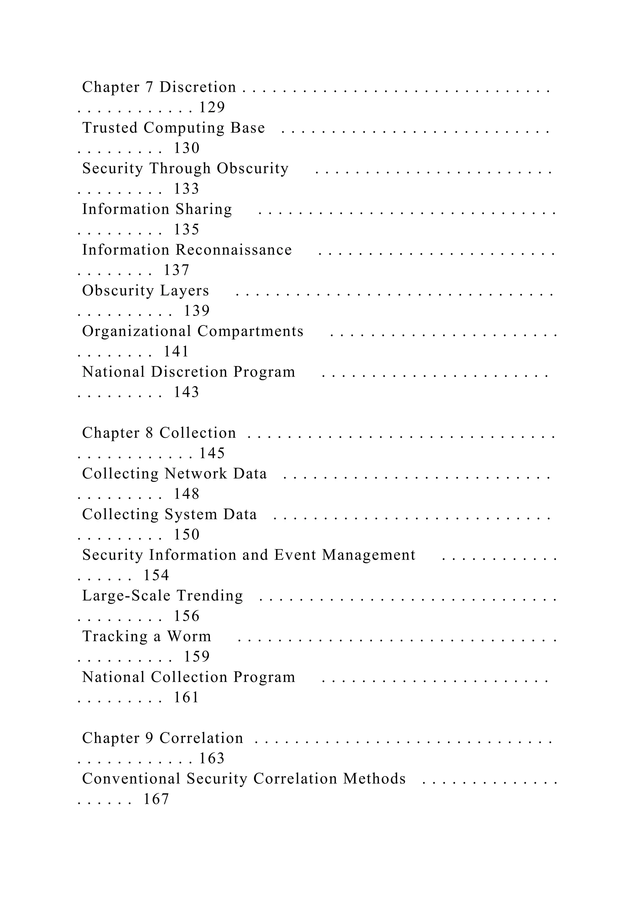 Chapter 7 Discretion . . . . . . . . . . . . . . . . . . . . . . . . . . . . . . .
. . . . . . . . . . . . 129
Trusted Computing Base . . . . . . . . . . . . . . . . . . . . . . . . . . .
. . . . . . . . . 130
Security Through Obscurity . . . . . . . . . . . . . . . . . . . . . . . .
. . . . . . . . . 133
Information Sharing . . . . . . . . . . . . . . . . . . . . . . . . . . . . . .
. . . . . . . . . 135
Information Reconnaissance . . . . . . . . . . . . . . . . . . . . . . . .
. . . . . . . . 137
Obscurity Layers . . . . . . . . . . . . . . . . . . . . . . . . . . . . . . . .
. . . . . . . . . . 139
Organizational Compartments . . . . . . . . . . . . . . . . . . . . . . .
. . . . . . . . 141
National Discretion Program . . . . . . . . . . . . . . . . . . . . . . .
. . . . . . . . . 143
Chapter 8 Collection . . . . . . . . . . . . . . . . . . . . . . . . . . . . . . .
. . . . . . . . . . . . 145
Collecting Network Data . . . . . . . . . . . . . . . . . . . . . . . . . . .
. . . . . . . . . 148
Collecting System Data . . . . . . . . . . . . . . . . . . . . . . . . . . . .
. . . . . . . . . 150
Security Information and Event Management . . . . . . . . . . . .
. . . . . . 154
Large-Scale Trending . . . . . . . . . . . . . . . . . . . . . . . . . . . . . .
. . . . . . . . . 156
Tracking a Worm . . . . . . . . . . . . . . . . . . . . . . . . . . . . . . . .
. . . . . . . . . . 159
National Collection Program . . . . . . . . . . . . . . . . . . . . . . .
. . . . . . . . . 161
Chapter 9 Correlation . . . . . . . . . . . . . . . . . . . . . . . . . . . . . .
. . . . . . . . . . . . 163
Conventional Security Correlation Methods . . . . . . . . . . . . . .
. . . . . . 167
 