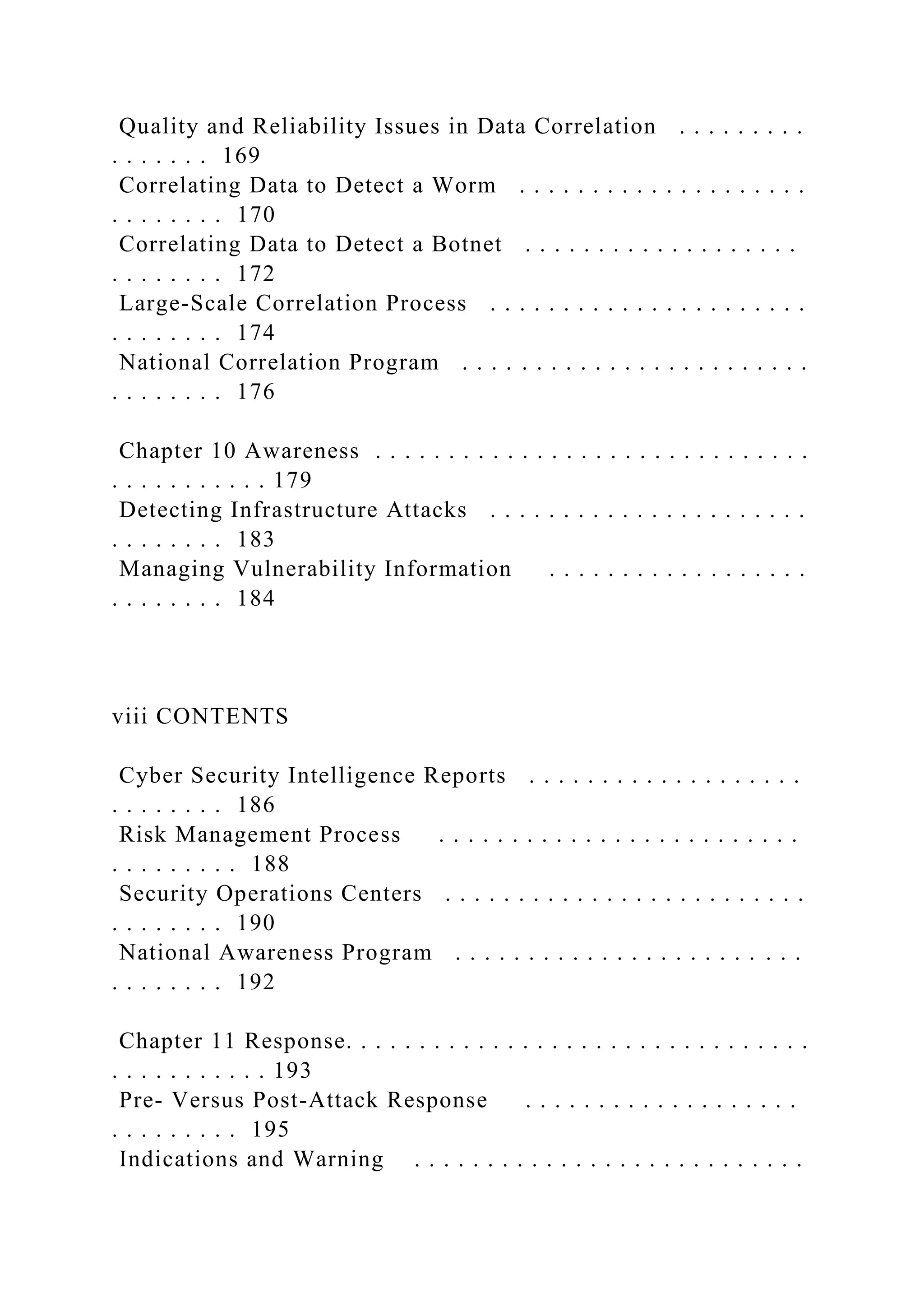 Quality and Reliability Issues in Data Correlation . . . . . . . . .
. . . . . . . 169
Correlating Data to Detect a Worm . . . . . . . . . . . . . . . . . . . .
. . . . . . . . 170
Correlating Data to Detect a Botnet . . . . . . . . . . . . . . . . . . .
. . . . . . . . 172
Large-Scale Correlation Process . . . . . . . . . . . . . . . . . . . . . .
. . . . . . . . 174
National Correlation Program . . . . . . . . . . . . . . . . . . . . . . . .
. . . . . . . . 176
Chapter 10 Awareness . . . . . . . . . . . . . . . . . . . . . . . . . . . . . .
. . . . . . . . . . . 179
Detecting Infrastructure Attacks . . . . . . . . . . . . . . . . . . . . . .
. . . . . . . . 183
Managing Vulnerability Information . . . . . . . . . . . . . . . . . .
. . . . . . . . 184
viii CONTENTS
Cyber Security Intelligence Reports . . . . . . . . . . . . . . . . . . .
. . . . . . . . 186
Risk Management Process . . . . . . . . . . . . . . . . . . . . . . . . .
. . . . . . . . . 188
Security Operations Centers . . . . . . . . . . . . . . . . . . . . . . . . .
. . . . . . . . 190
National Awareness Program . . . . . . . . . . . . . . . . . . . . . . . .
. . . . . . . . 192
Chapter 11 Response. . . . . . . . . . . . . . . . . . . . . . . . . . . . . . . .
. . . . . . . . . . . 193
Pre- Versus Post-Attack Response . . . . . . . . . . . . . . . . . . .
. . . . . . . . . 195
Indications and Warning . . . . . . . . . . . . . . . . . . . . . . . . . . .
 