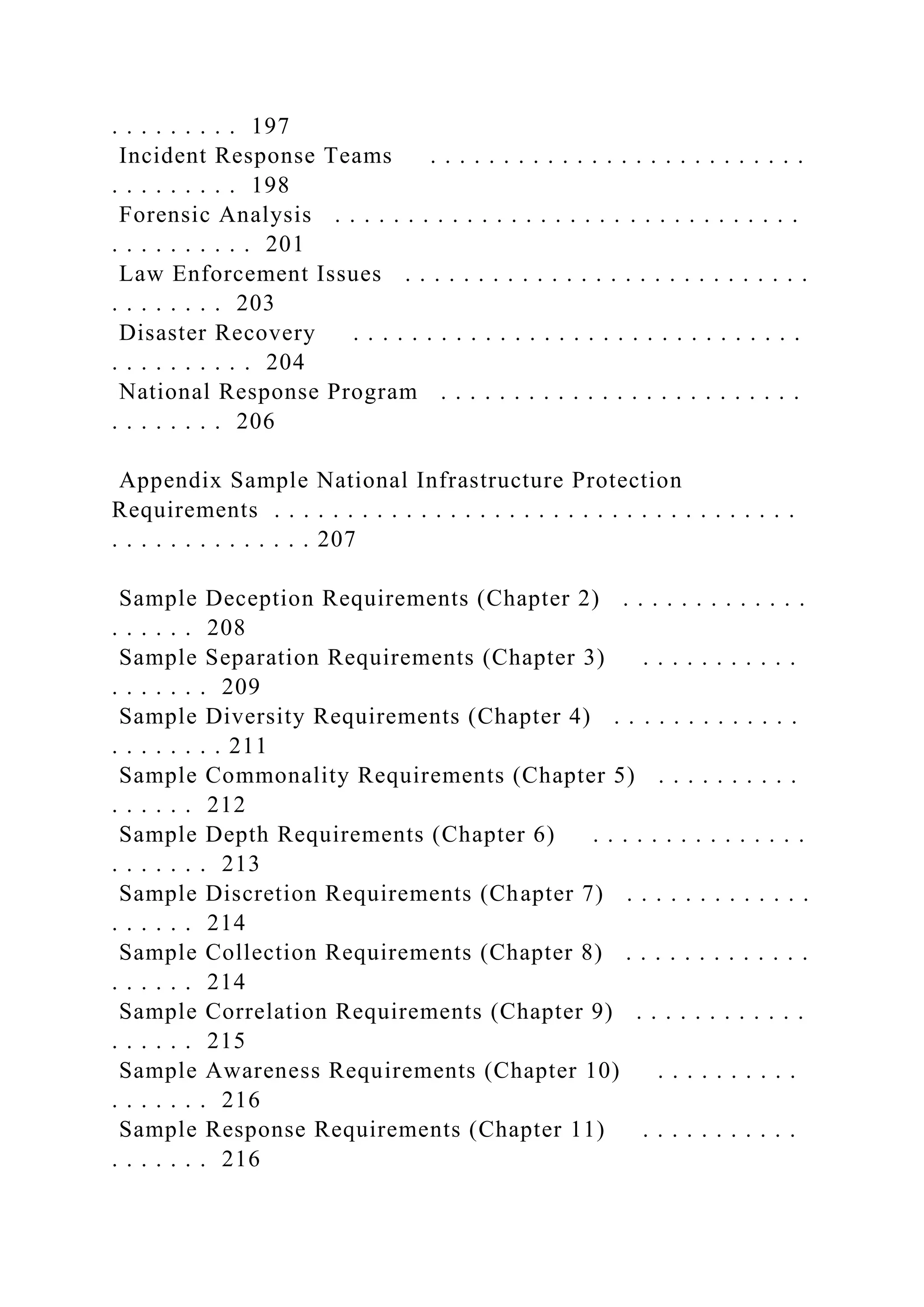 . . . . . . . . . 197
Incident Response Teams . . . . . . . . . . . . . . . . . . . . . . . . . .
. . . . . . . . . 198
Forensic Analysis . . . . . . . . . . . . . . . . . . . . . . . . . . . . . . . .
. . . . . . . . . . 201
Law Enforcement Issues . . . . . . . . . . . . . . . . . . . . . . . . . . . .
. . . . . . . . 203
Disaster Recovery . . . . . . . . . . . . . . . . . . . . . . . . . . . . . . .
. . . . . . . . . . 204
National Response Program . . . . . . . . . . . . . . . . . . . . . . . . .
. . . . . . . . 206
Appendix Sample National Infrastructure Protection
Requirements . . . . . . . . . . . . . . . . . . . . . . . . . . . . . . . . . . . .
. . . . . . . . . . . . . . 207
Sample Deception Requirements (Chapter 2) . . . . . . . . . . . . .
. . . . . . 208
Sample Separation Requirements (Chapter 3) . . . . . . . . . . .
. . . . . . . 209
Sample Diversity Requirements (Chapter 4) . . . . . . . . . . . . .
. . . . . . . . 211
Sample Commonality Requirements (Chapter 5) . . . . . . . . . .
. . . . . . 212
Sample Depth Requirements (Chapter 6) . . . . . . . . . . . . . . .
. . . . . . . 213
Sample Discretion Requirements (Chapter 7) . . . . . . . . . . . . .
. . . . . . 214
Sample Collection Requirements (Chapter 8) . . . . . . . . . . . . .
. . . . . . 214
Sample Correlation Requirements (Chapter 9) . . . . . . . . . . . .
. . . . . . 215
Sample Awareness Requirements (Chapter 10) . . . . . . . . . .
. . . . . . . 216
Sample Response Requirements (Chapter 11) . . . . . . . . . . .
. . . . . . . 216
 