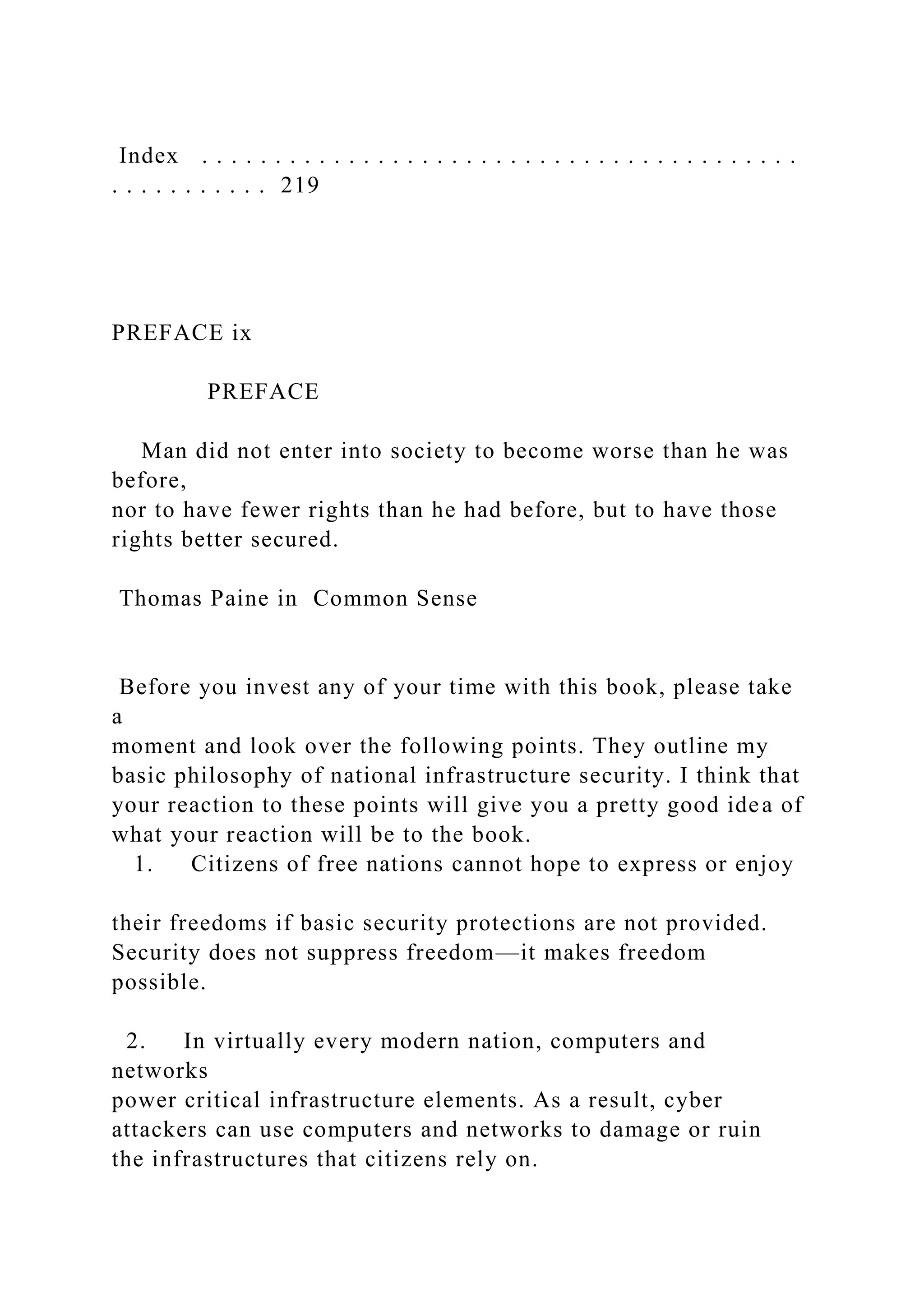 Index . . . . . . . . . . . . . . . . . . . . . . . . . . . . . . . . . . . . . . . . .
. . . . . . . . . . . 219
PREFACE ix
PREFACE
Man did not enter into society to become worse than he was
before,
nor to have fewer rights than he had before, but to have those
rights better secured.
Thomas Paine in Common Sense
Before you invest any of your time with this book, please take
a
moment and look over the following points. They outline my
basic philosophy of national infrastructure security. I think that
your reaction to these points will give you a pretty good idea of
what your reaction will be to the book.
1. Citizens of free nations cannot hope to express or enjoy
their freedoms if basic security protections are not provided.
Security does not suppress freedom—it makes freedom
possible.
2. In virtually every modern nation, computers and
networks
power critical infrastructure elements. As a result, cyber
attackers can use computers and networks to damage or ruin
the infrastructures that citizens rely on.
 